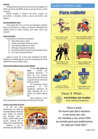 SERVAS
O Departamento de Servas reinicia suas atividades em
2014 a partir do dia 06/03, todas as quintas-feiras, as 15h,
na igreja.
Venha estudar a Palavra de Deus, crescer na
comunhão e amizade cristãs e servir ao Senhor com
alegria!

COLÉGIO CONCÓRDIA ULBRA

DEVOCIONÁRIOS 2014
Você ainda não tem um livro de mensagens diárias?
Passe na Secretaria e adquira os últimos exemplares do
Castelo Forte ou Cinco minutos com Jesus antes que
acabem!
QUER AJUDAR?
Precisamos e convidamos você para:
 Doar flores para o culto;
 Cuidar do projetor durante o culto;
 Fazer leituras bíblicas no culto;
 Participar do grupo de música;
 Ser professor(a) ou auxiliar na Escola Dominical;
 Ou o que você queira fazer!
Ligue ou envie um e-mail para Secretaria da CELC.
Coloque-se a disposição em servir em sua igreja para honra
e glória de nosso Salvador Jesus!
UM DEVOCIONÁRIO PARA AS MULHERES
O livro Elas falam de
Deus – escrito por
mulheres luteranas – é
fruto de uma parceria
entre a Hora Luterana com
a Liga de Servas Luteranas
do Brasil (LSLB)
O lançamento oficial
aconteceu
no
27º
Congresso Nacional da
LSLB, realizado de 15 a
19/01, em Caldas Novas,
GO.
Quer comprar o seu?
Está à disposição na Secretaria da CELC por R$ 15,00.
OUÇA A PALAVRA DE DEUS
O CD do Novo
Testamento em MP3 da
Sociedade Bíblica do Brasil
quer ajudar as pessoas
que desejam ouvir a
Bíblia, auxiliar deficientes
visuais, pessoas de 3ª
idade e/ou hospitalizadas.
Adquira o seu na
Secretaria por R$ 10,00.

“Deus é amor.
Foi assim que Deus mostrou
o seu amor por nós:
ele mandou o seu único Filho
ao mundo para que pudéssemos
ter vida por meio dele.”
1 João 4.8-9

 