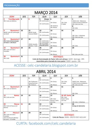 PROGRAMAÇÃO

MARÇO 2014
DOM
2

SEG

Transfiguração 3

TER

QUA

4

5

QUI

Cinzas 6

SEX
7

1

15h: Culto
3ª idade

14h30: Culto - Rebentona
17h30: Encontro de Batismo
20h: Culto com Ceia

09h: Confirmandos

09h: Culto com Batismo

15h: Servas
15h: Confirmandos

19h: Diretoria
20h: Música

9

Quaresma 1 10

12

08h30: Estudo
Pastores DIGACE

08h30: Culto de Confirmação
da CELCO

11

13

8
20h: Culto

09h: Confirmandos

14

15

15h: Servas
15h: Confirmandos

18h: Culto - B. Marilene
20h: Culto com Ceia

20h: Música

16

Quaresma 2 17

18

19

20

09h: Confirmandos
15h: Confirmandos

09h: Culto de Desinstalação
do Pastor J. Júlio Bauer

21

15h: Servas

19h30: Conselho
Distrital - P. Sete

23

Quaresma 3 24

SÁB

19h: Assembleia
(Chamado pastor)

20h: Música

25

26

27

22

20h: Culto

28

29

09h: Confirmandos

09h: Culto com Ceia e
Enlutados

15h: Servas
15h: Confirmandos

20h: Música

30

Quaresma 4 31

20h: Culto com Ceia

DESTAQUE:

09h: Culto

Culto de Desinstalação do Pastor Júlio com almoço: 16/03 - domingo - 09h
Assembleia para chamado do novo pastor: 19/03 - quarta - 19h

ACESSE: celc-candelaria.blogspot.com.br

ABRIL 2014
DOM

SEG

TER
1

QUA
2

QUI

SEX

SÁB

3

4

5

15h: Servas

15h: Culto
3ª idade

14h30: Culto - Rebentona
17h30: Encontro de Batismo
20h: Culto com Ceia

11

12

09h: Confirmandos

18h: Professoras
Escola Dominical
19h: Diretoria

6

Quaresma 5 7

15h: Confirmandos

8

9

20h: Música

10

09h: Confirmandos

09h: Culto com Batismo

15h: Servas
15h: Confirmandos

20h: Música

13

Ramos

14

15

16

18 6ªf. Santa 19

09h: Confirmandos

09h: Culto com Ceia

15h: Confirmandos

20

17

Páscoa 21

22

23

20h: Culto
Quinta-f. Santa
com Ceia

24

09h: Culto
Sexta-f. Santa
com Ceia
18h: Culto - B. Marilene

25

09h: Confirmandos

09h: Culto de Páscoa com
Batismo

20h: Culto

26
Entrega do informativo

15h: Servas
15h: Confirmandos

20h: Música

27

Páscoa 2 28

09h: Culto com Ceia e
Enlutados
14h: Encontro de Liderança
de Servas - Lª Curitiba

29

20h: Culto

30
09h: Confirmandos

DESTAQUE:

15h: Confirmandos

Culto de Páscoa: 20/04 - CRISTO VIVE! ALELUIA!

CURTA: facebook.com/celc.candelaria

 