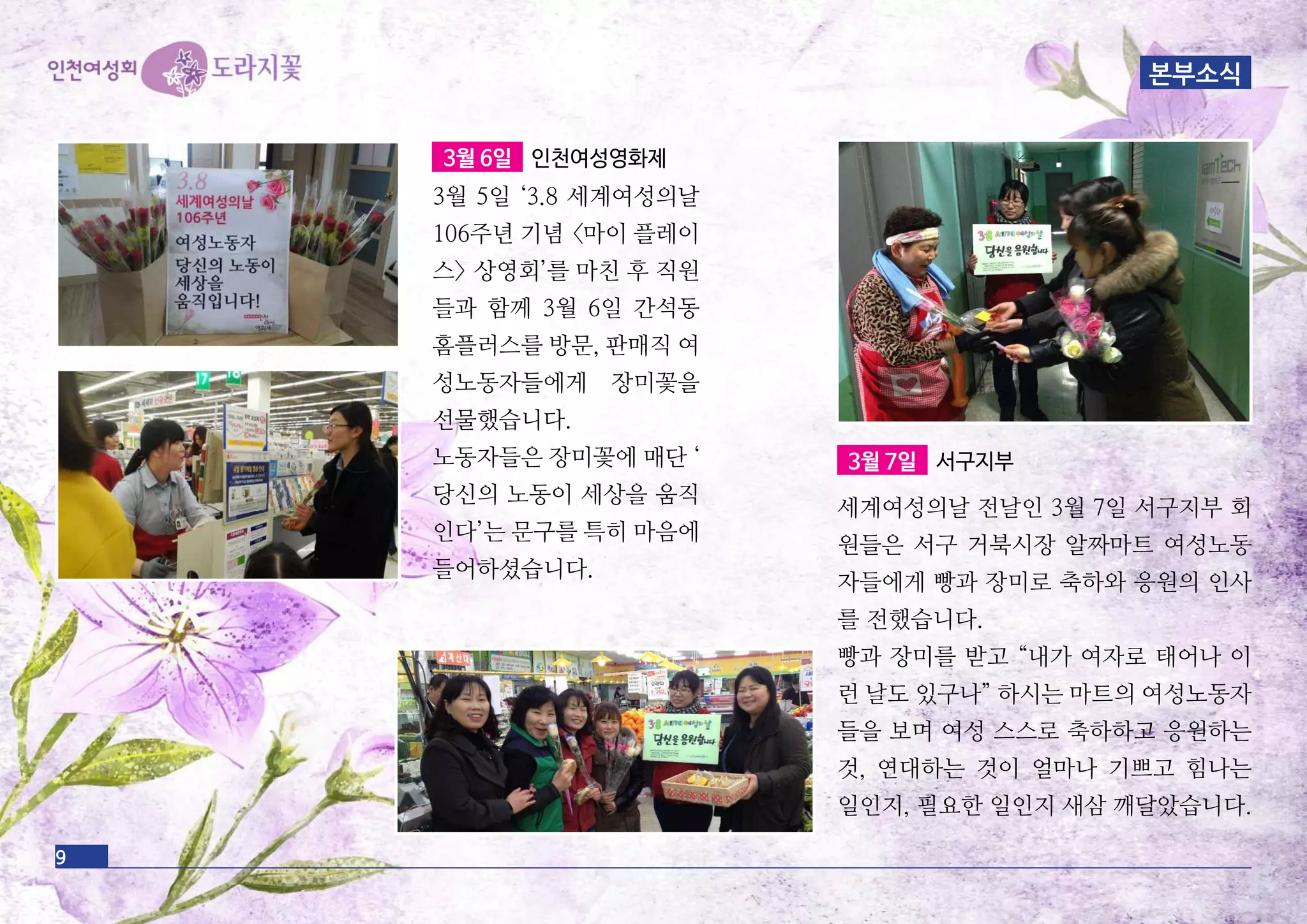 9
3월 6일 인천여성영화제
3월 5일 ‘3.8 세계여성의날
106주년 기념 <마이 플레이
스> 상영회’를 마친 후 직원
들과 함께 3월 6일 간석동
홈플러스를 방문, 판매직 여
성노동자들에게 장미꽃을
선물했습니다.
노동자들은 장미꽃에 매단 ‘
당신의 노동이 세상을 움직
인다’는 문구를 특히 마음에
들어하셨습니다.
3월 7일 서구지부
세계여성의날 전날인 3월 7일 서구지부 회
원들은 서구 거북시장 알짜마트 여성노동
자들에게 빵과 장미로 축하와 응원의 인사
를 전했습니다.
빵과 장미를 받고 “내가 여자로 태어나 이
런 날도 있구나” 하시는 마트의 여성노동자
들을 보며 여성 스스로 축하하고 응원하는
것, 연대하는 것이 얼마나 기쁘고 힘나는
일인지, 필요한 일인지 새삼 깨달았습니다.
본부소식
 