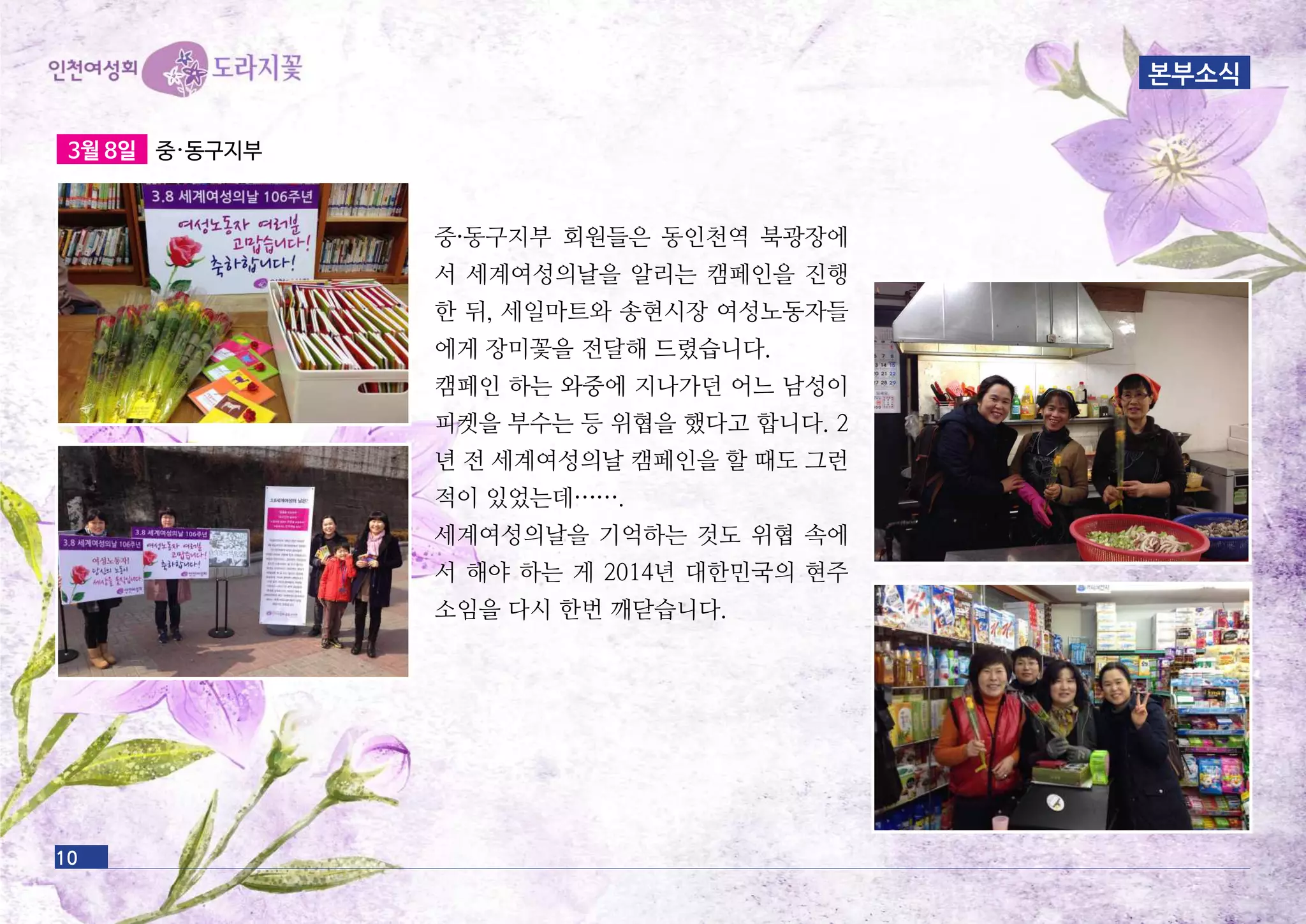 10
3월 8일 중·동구지부
중·동구지부 회원들은 동인천역 북광장에
서 세계여성의날을 알리는 캠페인을 진행
한 뒤, 세일마트와 송현시장 여성노동자들
에게 장미꽃을 전달해 드렸습니다.
캠페인 하는 와중에 지나가던 어느 남성이
피켓을 부수는 등 위협을 했다고 합니다. 2
년 전 세계여성의날 캠페인을 할 때도 그런
적이 있었는데…….
세계여성의날을 기억하는 것도 위협 속에
서 해야 하는 게 2014년 대한민국의 현주
소임을 다시 한번 깨닫습니다.
본부소식
 