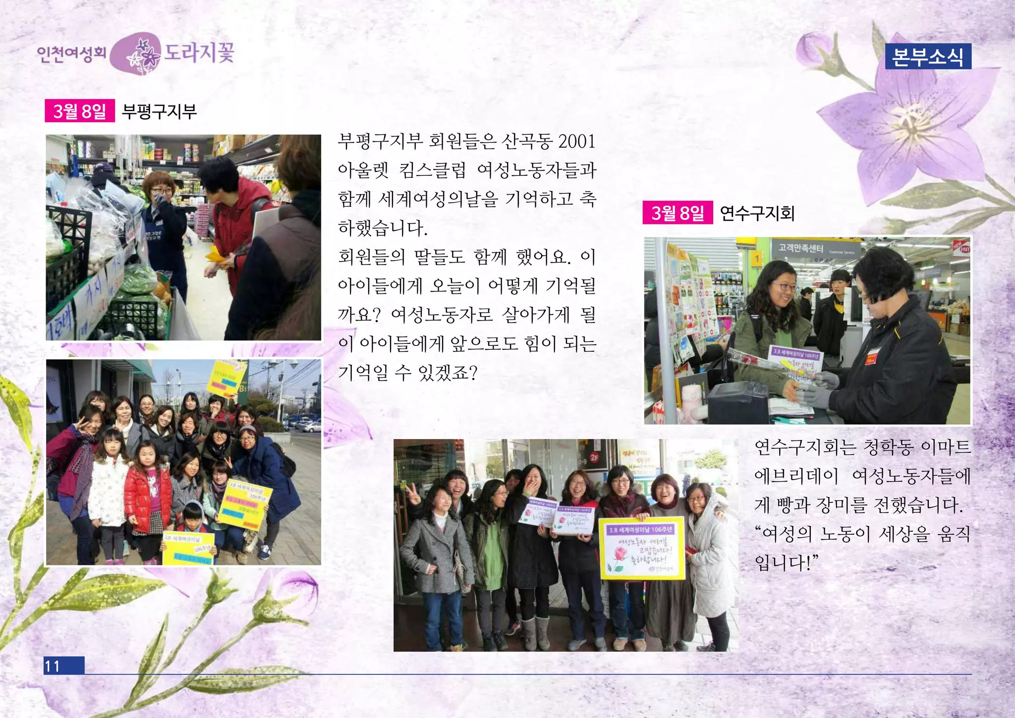 11
3월 8일 부평구지부
부평구지부 회원들은 산곡동 2001
아울렛 킴스클럽 여성노동자들과
함께 세계여성의날을 기억하고 축
하했습니다.
회원들의 딸들도 함께 했어요. 이
아이들에게 오늘이 어떻게 기억될
까요? 여성노동자로 살아가게 될
이 아이들에게 앞으로도 힘이 되는
기억일 수 있겠죠?
3월 8일 연수구지회
연수구지회는 청학동 이마트
에브리데이 여성노동자들에
게 빵과 장미를 전했습니다.
“여성의 노동이 세상을 움직
입니다!”
본부소식
 