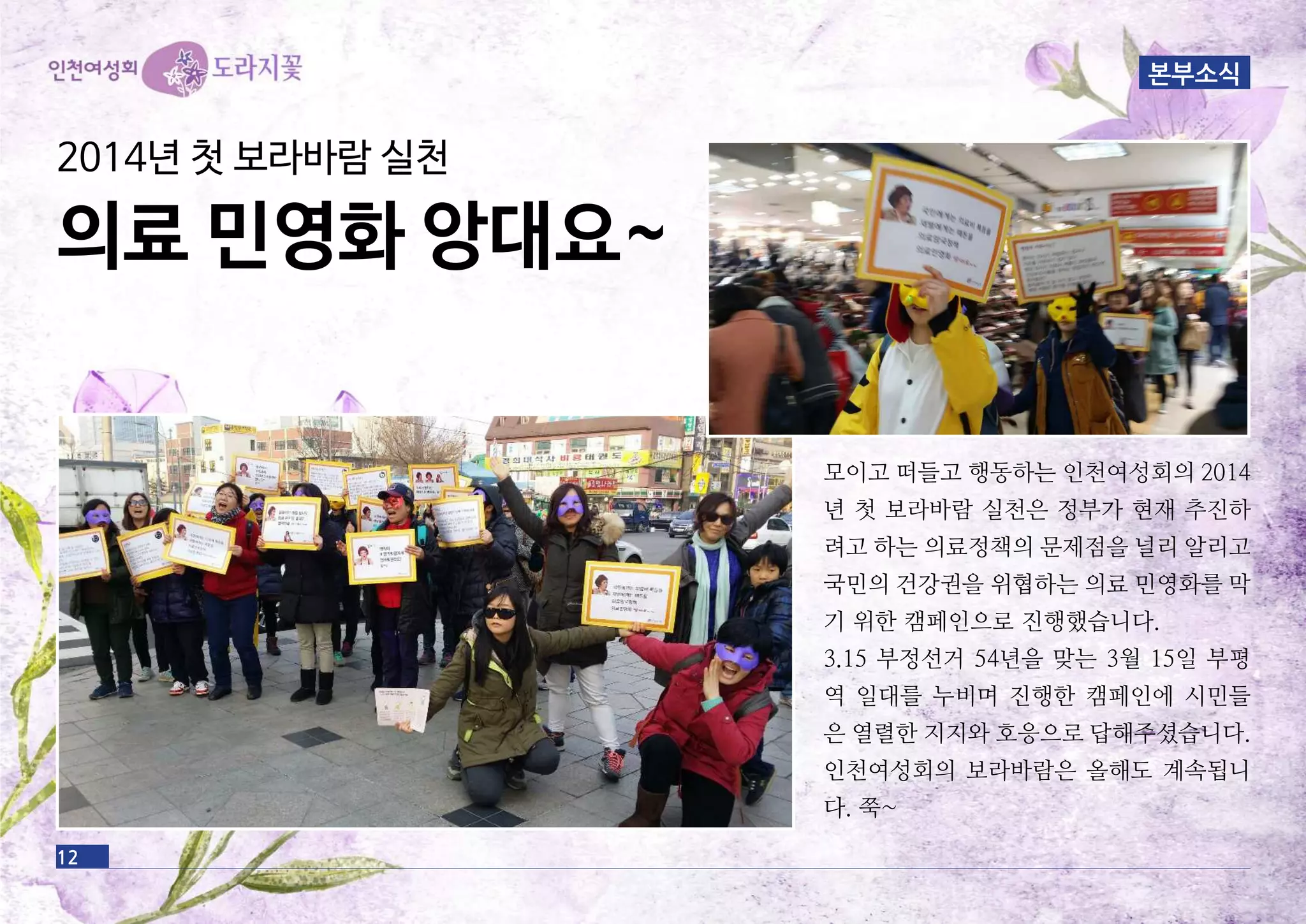 12
모이고 떠들고 행동하는 인천여성회의 2014
년 첫 보라바람 실천은 정부가 현재 추진하
려고 하는 의료정책의 문제점을 널리 알리고
국민의 건강권을 위협하는 의료 민영화를 막
기 위한 캠페인으로 진행했습니다.
3.15 부정선거 54년을 맞는 3월 15일 부평
역 일대를 누비며 진행한 캠페인에 시민들
은 열렬한 지지와 호응으로 답해주셨습니다.
인천여성회의 보라바람은 올해도 계속됩니
다. 쭉~
본부소식
2014년 첫 보라바람 실천
의료 민영화 앙대요~
 