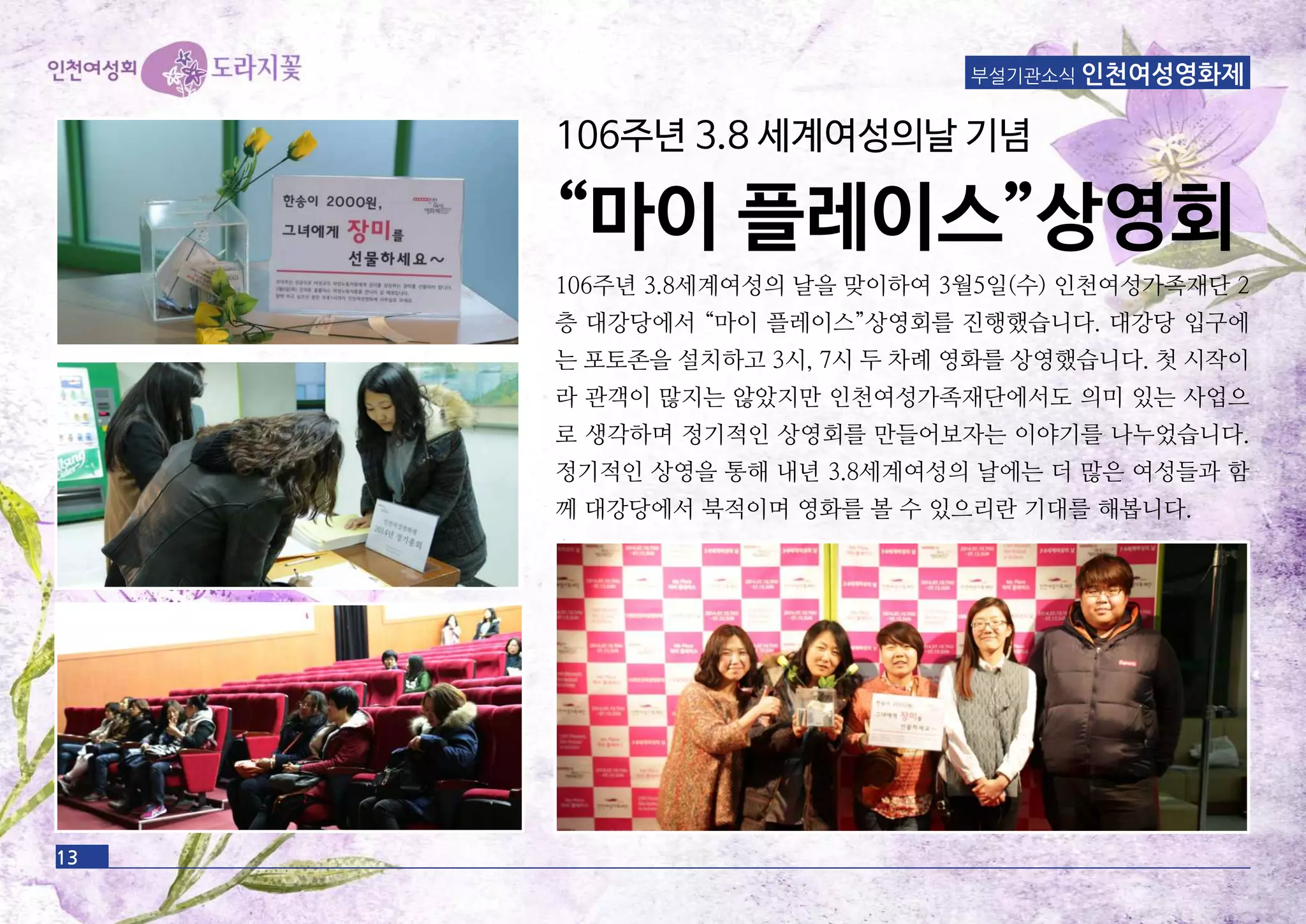 13
부설기관소식 인천여성영화제
106주년 3.8세계여성의 날을 맞이하여 3월5일(수) 인천여성가족재단 2
층 대강당에서 “마이 플레이스”상영회를 진행했습니다. 대강당 입구에
는 포토존을 설치하고 3시, 7시 두 차례 영화를 상영했습니다. 첫 시작이
라 관객이 많지는 않았지만 인천여성가족재단에서도 의미 있는 사업으
로 생각하며 정기적인 상영회를 만들어보자는 이야기를 나누었습니다.
정기적인 상영을 통해 내년 3.8세계여성의 날에는 더 많은 여성들과 함
께 대강당에서 북적이며 영화를 볼 수 있으리란 기대를 해봅니다.
106주년 3.8 세계여성의날 기념
“마이 플레이스”상영회
 