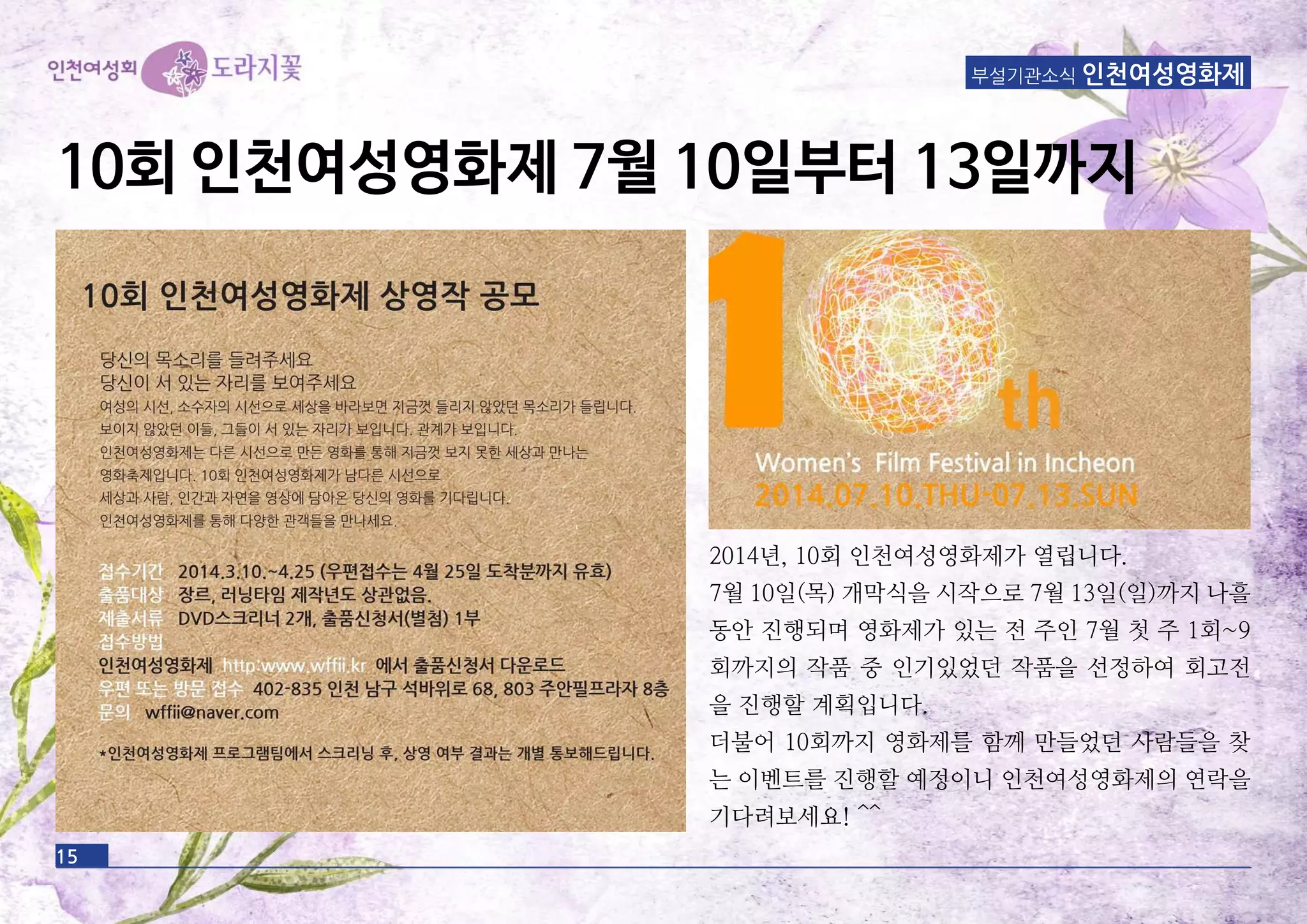 15
부설기관소식 인천여성영화제
10회 인천여성영화제 7월 10일부터 13일까지
2014년, 10회 인천여성영화제가 열립니다.
7월 10일(목) 개막식을 시작으로 7월 13일(일)까지 나흘
동안 진행되며 영화제가 있는 전 주인 7월 첫 주 1회~9
회까지의 작품 중 인기있었던 작품을 선정하여 회고전
을 진행할 계획입니다.
더불어 10회까지 영화제를 함께 만들었던 사람들을 찾
는 이벤트를 진행할 예정이니 인천여성영화제의 연락을
기다려보세요! ^^
 