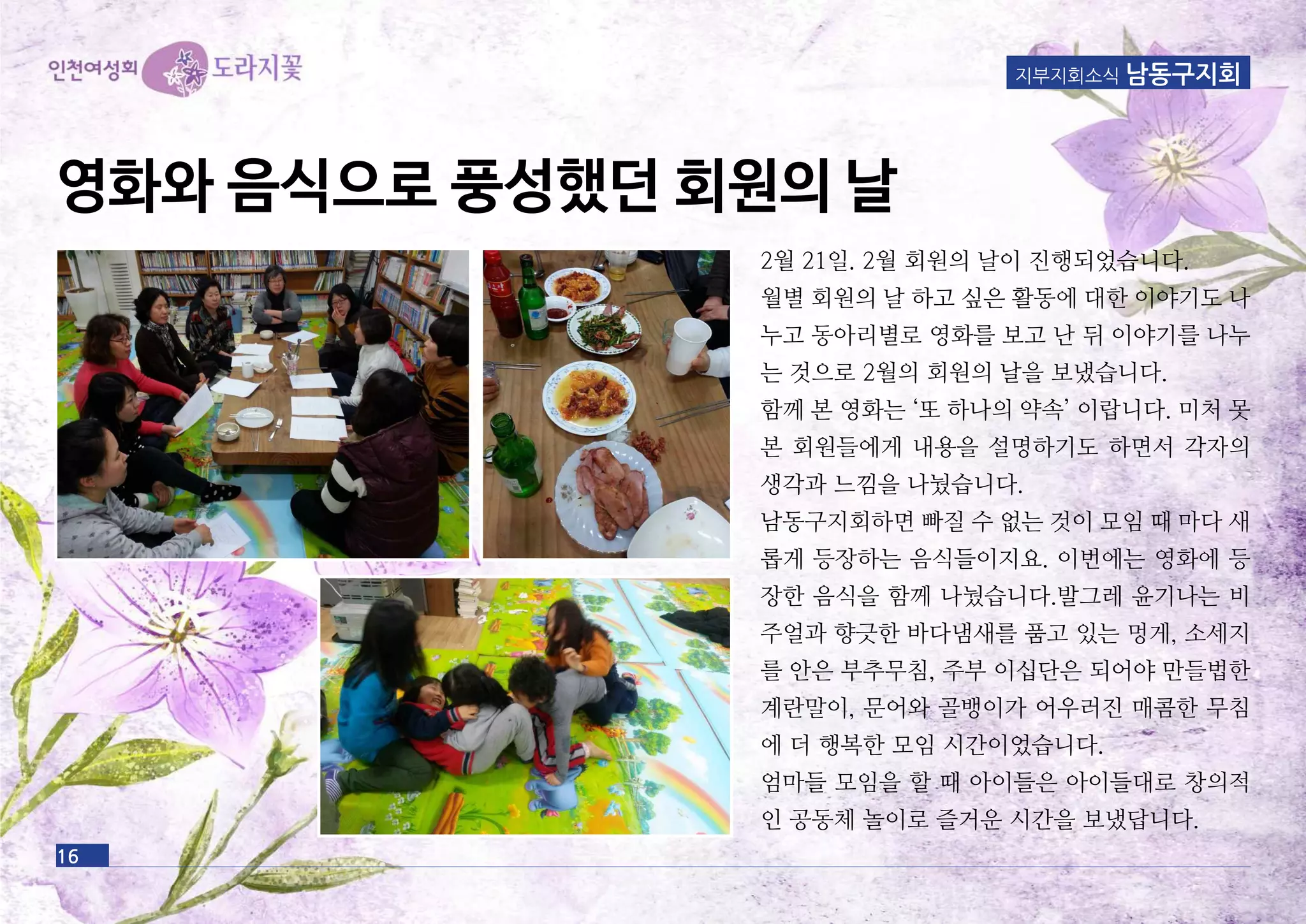 16
지부지회소식 남동구지회
영화와 음식으로 풍성했던 회원의 날
2월 21일. 2월 회원의 날이 진행되었습니다.
월별 회원의 날 하고 싶은 활동에 대한 이야기도 나
누고 동아리별로 영화를 보고 난 뒤 이야기를 나누
는 것으로 2월의 회원의 날을 보냈습니다.
함께 본 영화는 ‘또 하나의 약속’ 이랍니다. 미처 못
본 회원들에게 내용을 설명하기도 하면서 각자의
생각과 느낌을 나눴습니다.
남동구지회하면 빠질 수 없는 것이 모임 때 마다 새
롭게 등장하는 음식들이지요. 이번에는 영화에 등
장한 음식을 함께 나눴습니다.발그레 윤기나는 비
주얼과 향긋한 바다냄새를 품고 있는 멍게, 소세지
를 안은 부추무침, 주부 이십단은 되어야 만들법한
계란말이, 문어와 골뱅이가 어우러진 매콤한 무침
에 더 행복한 모임 시간이었습니다.
엄마들 모임을 할 때 아이들은 아이들대로 창의적
인 공동체 놀이로 즐거운 시간을 보냈답니다.
 