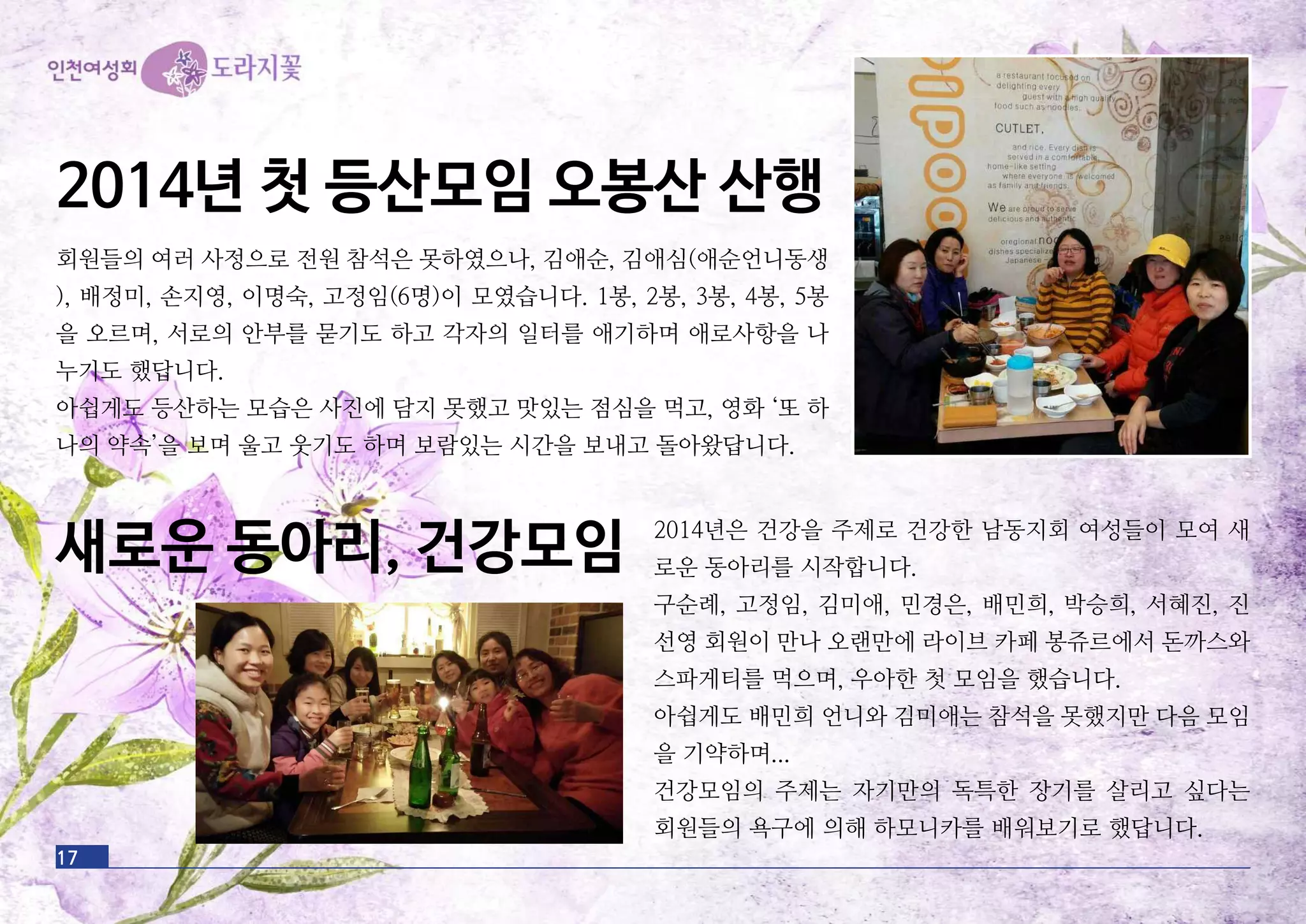 17
2014년 첫 등산모임 오봉산 산행
회원들의 여러 사정으로 전원 참석은 못하였으나, 김애순, 김애심(애순언니동생
), 배정미, 손지영, 이명숙, 고정임(6명)이 모였습니다. 1봉, 2봉, 3봉, 4봉, 5봉
을 오르며, 서로의 안부를 묻기도 하고 각자의 일터를 애기하며 애로사항을 나
누기도 했답니다.
아쉽게도 등산하는 모습은 사진에 담지 못했고 맛있는 점심을 먹고, 영화 ‘또 하
나의 약속’을 보며 울고 웃기도 하며 보람있는 시간을 보내고 돌아왔답니다.
새로운 동아리, 건강모임 2014년은 건강을 주제로 건강한 남동지회 여성들이 모여 새
로운 동아리를 시작합니다.
구순례, 고정임, 김미애, 민경은, 배민희, 박승희, 서혜진, 진
선영 회원이 만나 오랜만에 라이브 카페 봉쥬르에서 돈까스와
스파게티를 먹으며, 우아한 첫 모임을 했습니다.
아쉽게도 배민희 언니와 김미애는 참석을 못했지만 다음 모임
을 기약하며...
건강모임의 주제는 자기만의 독특한 장기를 살리고 싶다는
회원들의 욕구에 의해 하모니카를 배워보기로 했답니다.
 