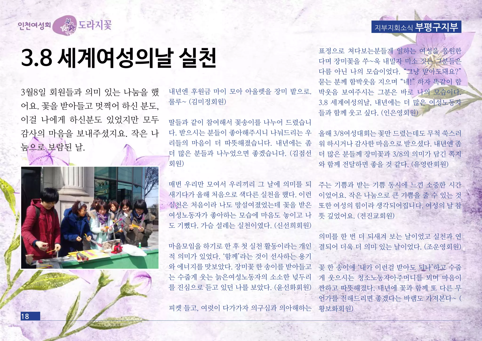 18
지부지회소식 부평구지부
3월8일 회원들과 의미 있는 나눔을 했
어요. 꽃을 받아들고 멋쩍어 하신 분도,
이걸 나에게 하신분도 있었지만 모두
감사의 마음을 보내주셨지요. 작은 나
눔으로 보람된 날.
내년엔 후원금 마이 모아 아울렛을 장미 밭으로.
룰루~ (김미정회원)
딸들과 같이 참여해서 꽃송이를 나누어 드렸습니
다. 받으시는 분들이 좋아해주시니 나눠드리는 우
리들의 마음이 더 따뜻해졌습니다. 내년에는 좀
더 많은 분들과 나누었으면 좋겠습니다. (김점선
회원)
매번 우리만 모여서 우리끼리 그 날에 의미를 되
새기다가 올해 처음으로 색다른 실천을 했다. 이런
실천은 처음이라 나도 망설여졌었는데 꽃을 받은
여성노동자가 좋아하는 모습에 마음도 놓이고 나
도 기뻤다. 가슴 설레는 실천이였다. (신선희회원)
마을모임을 하기로 한 후 첫 실천 활동이라는 개인
적 의미가 있었다. ‘함께’라는 것이 선사하는 용기
와 에너지를 맛보았다. 장미꽃 한 송이를 받아들고
는 수줍게 웃는 늙은여성노동자의 소소한 넋두리
를 진심으로 듣고 있던 나를 보았다. (윤선화회원)
피켓 들고, 여럿이 다가가자 의구심과 의아해하는
표정으로 쳐다보는분들게 일하는 여성을 응원한
다며 장미꽃을 쑤~욱 내밀자 미소 짓는 그분들은
다름 아닌 나의 모습이었다. “그냥 받아도돼요?”
묻는 분께 함박웃음 지으며 “네!” 하자 똑같이 함
박웃음 보여주시는 그분은 바로 나의 모습이다.
3.8 세계여성의날, 내년에는 더 많은 여성노동자
들과 함께 웃고 싶다. (인은영회원)
올해 3/8여성대회는 꽃만 드렸는데도 무척 쑥스러
워 하시거나 감사한 마음으로 받으셨다. 내년엔 좀
더 많은 분들께 장미꽃과 3/8의 의미가 담긴 쪽지
와 함께 전달하면 좋을 것 같다. (유영란회원)
주는 기쁨과 받는 기쁨 동시에 느낀 소중한 시간
이었어요. 작은 나눔으로 큰 기쁨을 줄 수 있는 것
또한 여성의 힘이라 생각되어집니다. 여성의 날 참
뜻 깊었어요. (전진교회원)
의미를 한 번 더 되새겨 보는 날이었고 실천과 연
결되어 더욱 더 의미 있는 날이었다. (조운영회원)
꽃 한 송이에 ‘내가 이런걸 받아도 되나’하고 수줍
게 웃으시는 청소노동자아주머니를 뵈며 마음이
짠하고 따뜻해졌다. 내년에 꽃과 함께 또 다른 무
언가를 전해드리면 좋겠다는 바램도 가져본다~ (
황보화회원)
3.8 세계여성의날 실천
 