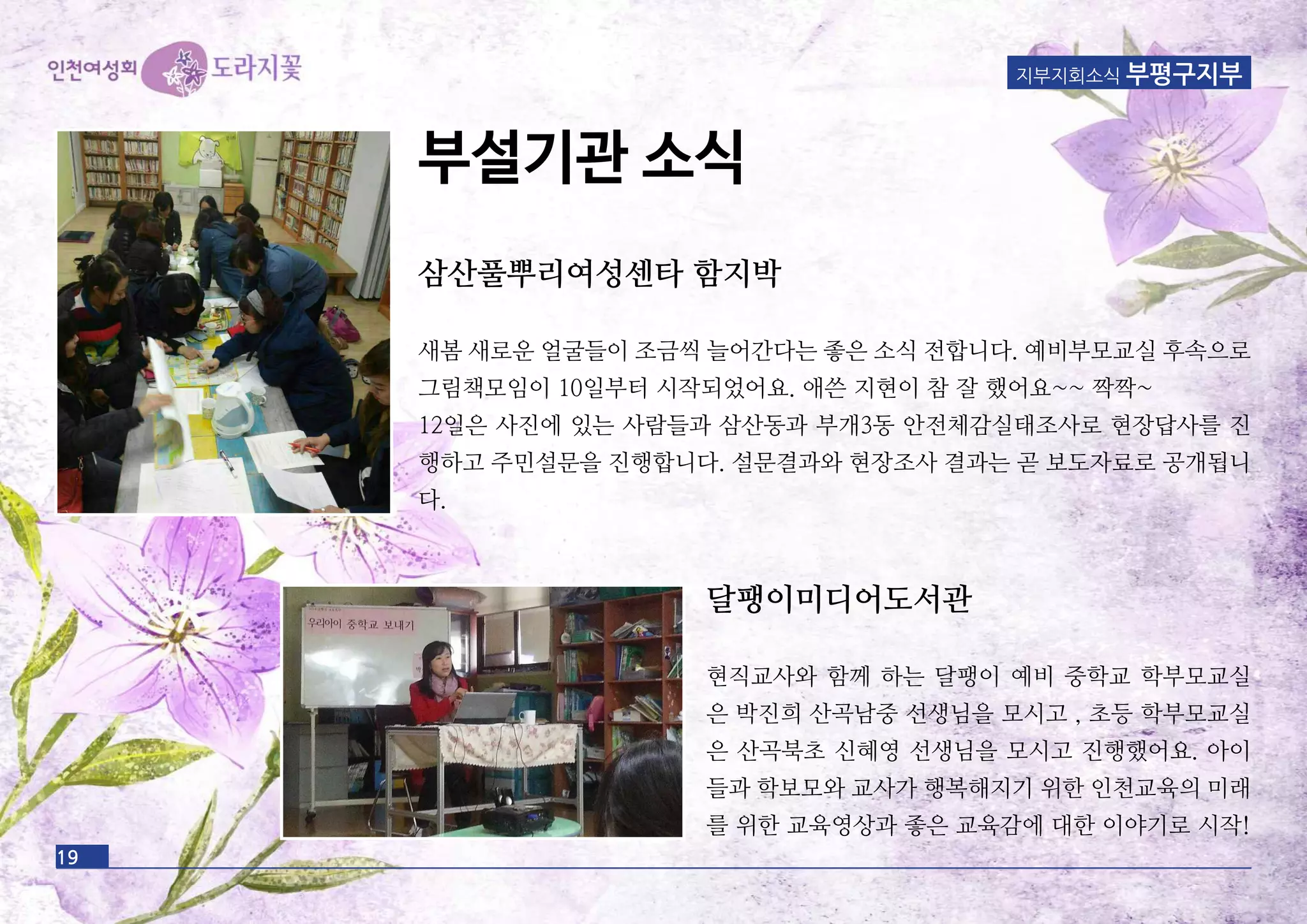 19
삼산풀뿌리여성센타 함지박
새봄 새로운 얼굴들이 조금씩 늘어간다는 좋은 소식 전합니다. 예비부모교실 후속으로
그림책모임이 10일부터 시작되었어요. 애쓴 지현이 참 잘 했어요~~ 짝짝~
12일은 사진에 있는 사람들과 삼산동과 부개3동 안전체감실태조사로 현장답사를 진
행하고 주민설문을 진행합니다. 설문결과와 현장조사 결과는 곧 보도자료로 공개됩니
다.
지부지회소식 부평구지부
부설기관 소식
달팽이미디어도서관
현직교사와 함께 하는 달팽이 예비 중학교 학부모교실
은 박진희 산곡남중 선생님을 모시고 , 초등 학부모교실
은 산곡북초 신혜영 선생님을 모시고 진행했어요. 아이
들과 학보모와 교사가 행복해지기 위한 인천교육의 미래
를 위한 교육영상과 좋은 교육감에 대한 이야기로 시작!
 