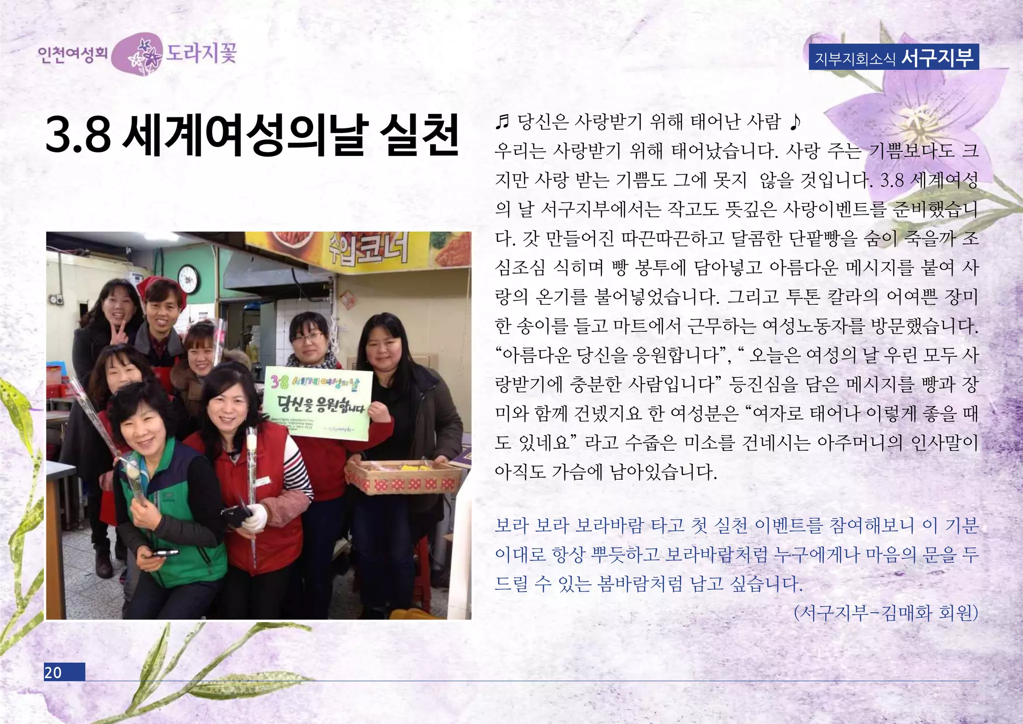 20
지부지회소식 서구지부
♬ 당신은 사랑받기 위해 태어난 사람 ♪
우리는 사랑받기 위해 태어났습니다. 사랑 주는 기쁨보다도 크
지만 사랑 받는 기쁨도 그에 못지 않을 것입니다. 3.8 세계여성
의 날 서구지부에서는 작고도 뜻깊은 사랑이벤트를 준비했습니
다. 갓 만들어진 따끈따끈하고 달콤한 단팥빵을 숨이 죽을까 조
심조심 식히며 빵 봉투에 담아넣고 아름다운 메시지를 붙여 사
랑의 온기를 불어넣었습니다. 그리고 투톤 칼라의 어여쁜 장미
한 송이를 들고 마트에서 근무하는 여성노동자를 방문했습니다.
“아름다운 당신을 응원합니다”, “ 오늘은 여성의 날 우린 모두 사
랑받기에 충분한 사람입니다” 등진심을 담은 메시지를 빵과 장
미와 함께 건넸지요 한 여성분은 “여자로 태어나 이렇게 좋을 때
도 있네요” 라고 수줍은 미소를 건네시는 아주머니의 인사말이
아직도 가슴에 남아있습니다.
보라 보라 보라바람 타고 첫 실천 이벤트를 참여해보니 이 기분
이대로 항상 뿌듯하고 보라바람처럼 누구에게나 마음의 문을 두
드릴 수 있는 봄바람처럼 남고 싶습니다.
(서구지부-김매화 회원)
3.8 세계여성의날 실천
 