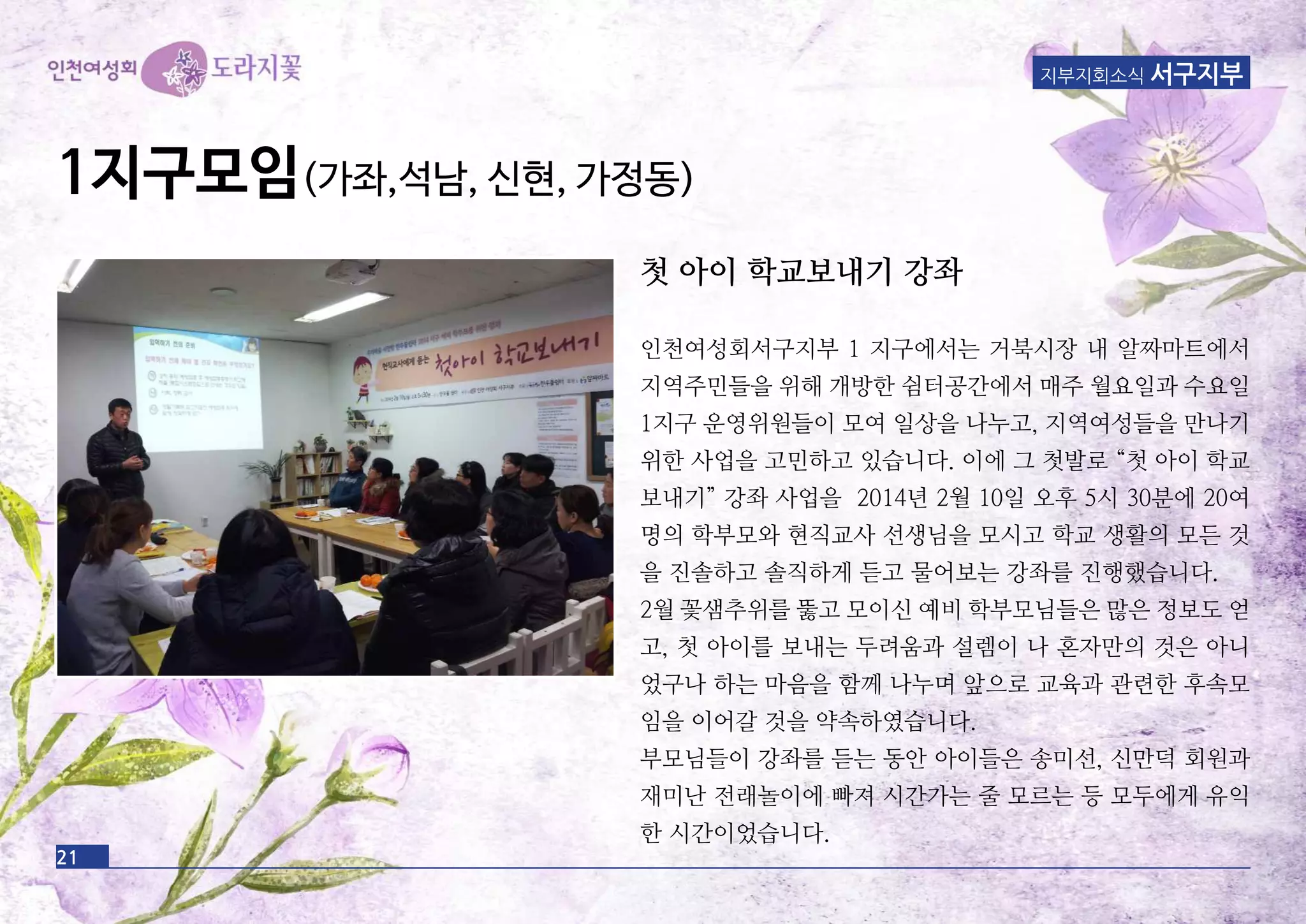 21
지부지회소식 서구지부
1지구모임(가좌,석남, 신현, 가정동)
첫 아이 학교보내기 강좌
인천여성회서구지부 1 지구에서는 거북시장 내 알짜마트에서
지역주민들을 위해 개방한 쉼터공간에서 매주 월요일과 수요일
1지구 운영위원들이 모여 일상을 나누고, 지역여성들을 만나기
위한 사업을 고민하고 있습니다. 이에 그 첫발로 “첫 아이 학교
보내기” 강좌 사업을 2014년 2월 10일 오후 5시 30분에 20여
명의 학부모와 현직교사 선생님을 모시고 학교 생활의 모든 것
을 진솔하고 솔직하게 듣고 물어보는 강좌를 진행했습니다.
2월 꽃샘추위를 뚫고 모이신 예비 학부모님들은 많은 정보도 얻
고, 첫 아이를 보내는 두려움과 설렘이 나 혼자만의 것은 아니
었구나 하는 마음을 함께 나누며 앞으로 교육과 관련한 후속모
임을 이어갈 것을 약속하였습니다.
부모님들이 강좌를 듣는 동안 아이들은 송미선, 신만덕 회원과
재미난 전래놀이에 빠져 시간가는 줄 모르는 등 모두에게 유익
한 시간이었습니다.
 