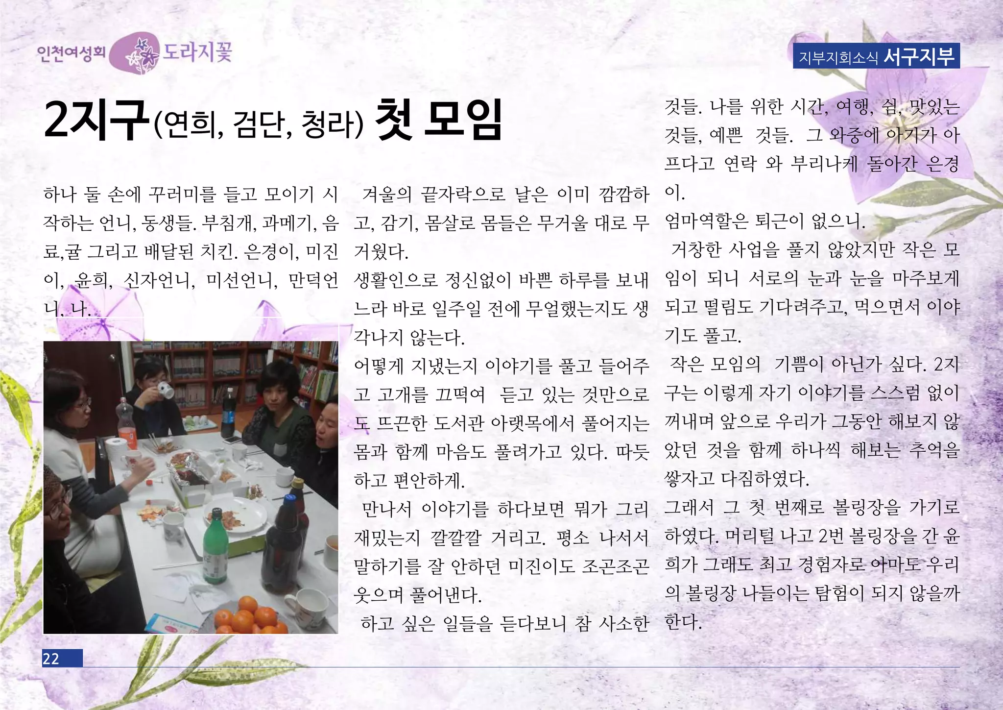 22
지부지회소식 서구지부
하나 둘 손에 꾸러미를 들고 모이기 시
작하는 언니, 동생들. 부침개, 과메기, 음
료,귤 그리고 배달된 치킨. 은경이, 미진
이, 윤희, 신자언니, 미선언니, 만덕언
니, 나.
겨울의 끝자락으로 날은 이미 깜깜하
고, 감기, 몸살로 몸들은 무거울 대로 무
거웠다.
생활인으로 정신없이 바쁜 하루를 보내
느라 바로 일주일 전에 무얼했는지도 생
각나지 않는다.
어떻게 지냈는지 이야기를 풀고 들어주
고 고개를 끄떡여 듣고 있는 것만으로
도 뜨끈한 도서관 아랫목에서 풀어지는
몸과 함께 마음도 풀려가고 있다. 따듯
하고 편안하게.
만나서 이야기를 하다보면 뭐가 그리
재밌는지 깔깔깔 거리고. 평소 나서서
말하기를 잘 안하던 미진이도 조곤조곤
웃으며 풀어낸다.
하고 싶은 일들을 듣다보니 참 사소한
것들. 나를 위한 시간, 여행, 쉼, 맛있는
것들, 예쁜 것들. 그 와중에 아기가 아
프다고 연락 와 부리나케 돌아간 은경
이.
엄마역할은 퇴근이 없으니.
거창한 사업을 풀지 않았지만 작은 모
임이 되니 서로의 눈과 눈을 마주보게
되고 떨림도 기다려주고, 먹으면서 이야
기도 풀고.
작은 모임의 기쁨이 아닌가 싶다. 2지
구는 이렇게 자기 이야기를 스스럼 없이
꺼내며 앞으로 우리가 그동안 해보지 않
았던 것을 함께 하나씩 해보는 추억을
쌓자고 다짐하였다.
그래서 그 첫 번째로 볼링장을 가기로
하였다. 머리털 나고 2번 볼링장을 간 윤
희가 그래도 최고 경험자로 아마도 우리
의 볼링장 나들이는 탐험이 되지 않을까
한다.
2지구(연희, 검단, 청라) 첫 모임
 