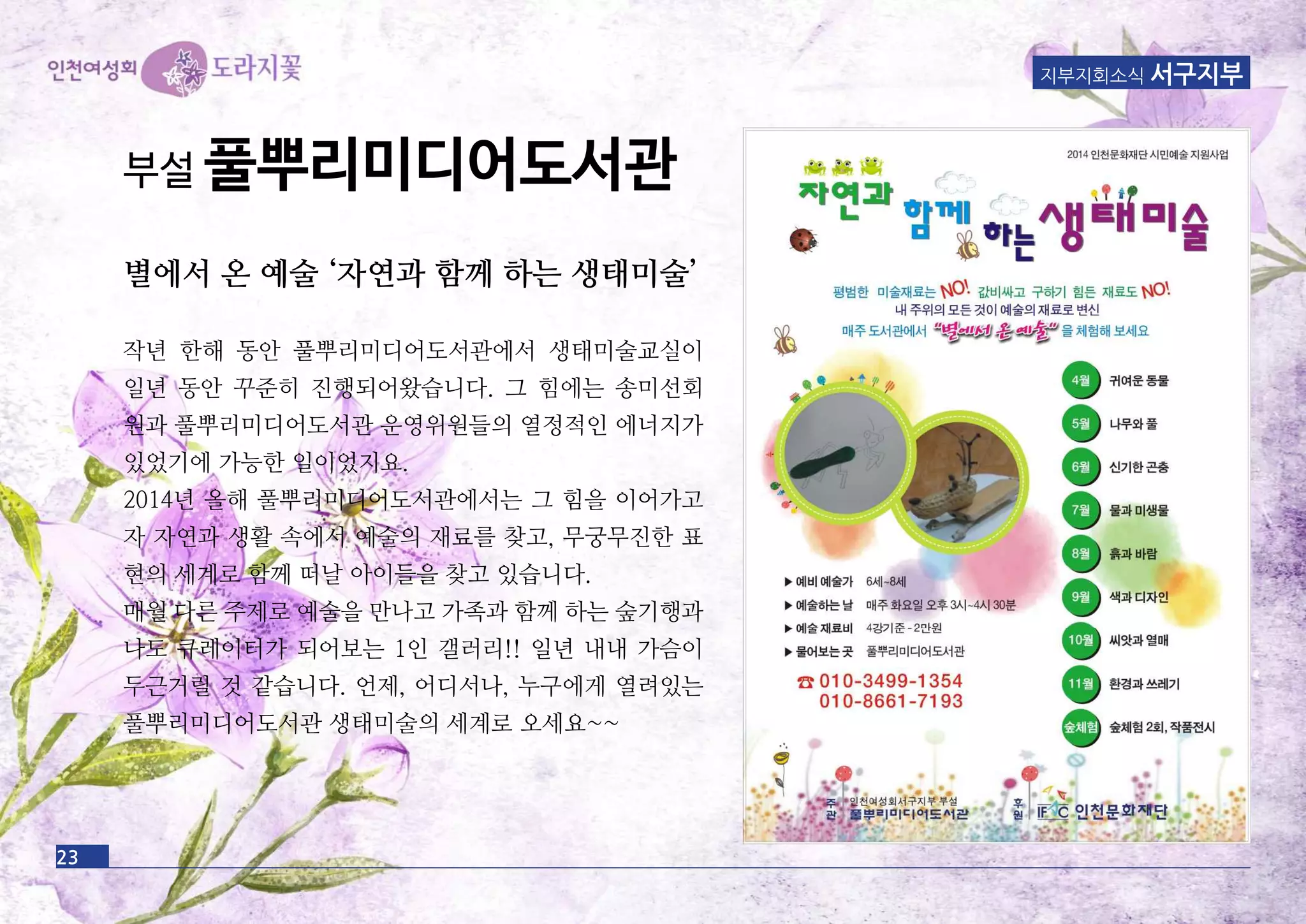 23
지부지회소식 서구지부
부설 풀뿌리미디어도서관
별에서 온 예술 ‘자연과 함께 하는 생태미술’
작년 한해 동안 풀뿌리미디어도서관에서 생태미술교실이
일년 동안 꾸준히 진행되어왔습니다. 그 힘에는 송미선회
원과 풀뿌리미디어도서관 운영위원들의 열정적인 에너지가
있었기에 가능한 일이었지요.
2014년 올해 풀뿌리미디어도서관에서는 그 힘을 이어가고
자 자연과 생활 속에서 예술의 재료를 찾고, 무궁무진한 표
현의 세계로 함께 떠날 아이들을 찾고 있습니다.
매월 다른 주제로 예술을 만나고 가족과 함께 하는 숲기행과
나도 큐레이터가 되어보는 1인 갤러리!! 일년 내내 가슴이
두근거릴 것 같습니다. 언제, 어디서나, 누구에게 열려있는
풀뿌리미디어도서관 생태미술의 세계로 오세요~~
 