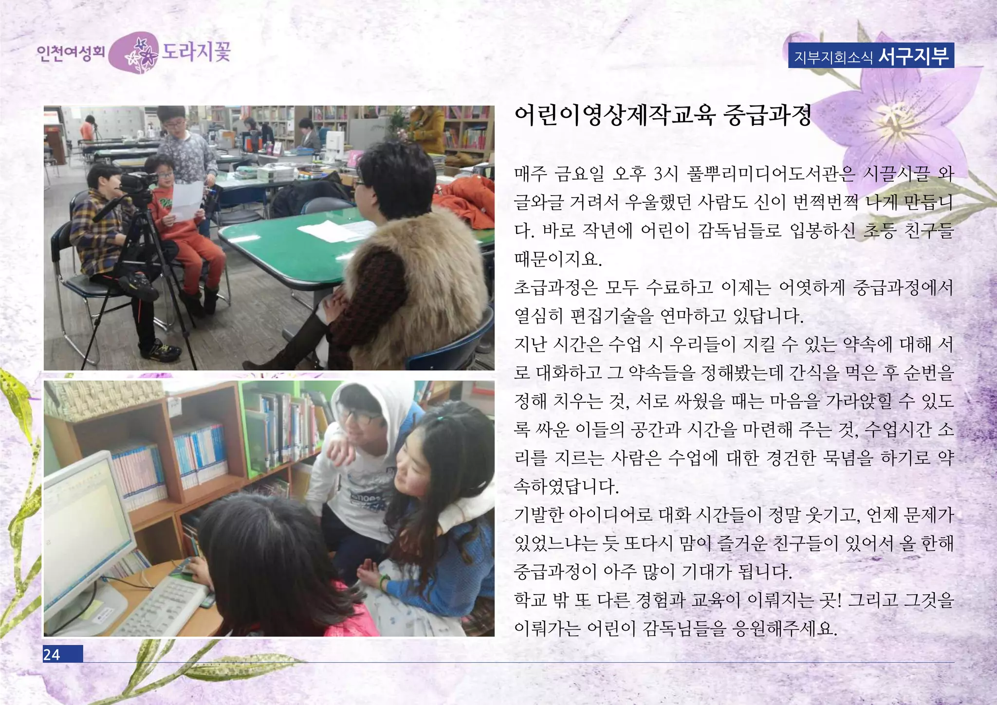 24
어린이영상제작교육 중급과정
매주 금요일 오후 3시 풀뿌리미디어도서관은 시끌시끌 와
글와글 거려서 우울했던 사람도 신이 번쩍번쩍 나게 만듭니
다. 바로 작년에 어린이 감독님들로 입봉하신 초등 친구들
때문이지요.
초급과정은 모두 수료하고 이제는 어엿하게 중급과정에서
열심히 편집기술을 연마하고 있답니다.
지난 시간은 수업 시 우리들이 지킬 수 있는 약속에 대해 서
로 대화하고 그 약속들을 정해봤는데 간식을 먹은 후 순번을
정해 치우는 것, 서로 싸웠을 때는 마음을 가라앉힐 수 있도
록 싸운 이들의 공간과 시간을 마련해 주는 것, 수업시간 소
리를 지르는 사람은 수업에 대한 경건한 묵념을 하기로 약
속하였답니다.
기발한 아이디어로 대화 시간들이 정말 웃기고, 언제 문제가
있었느냐는 듯 또다시 맘이 즐거운 친구들이 있어서 올 한해
중급과정이 아주 많이 기대가 됩니다.
학교 밖 또 다른 경험과 교육이 이뤄지는 곳! 그리고 그것을
이뤄가는 어린이 감독님들을 응원해주세요.
지부지회소식 서구지부
 