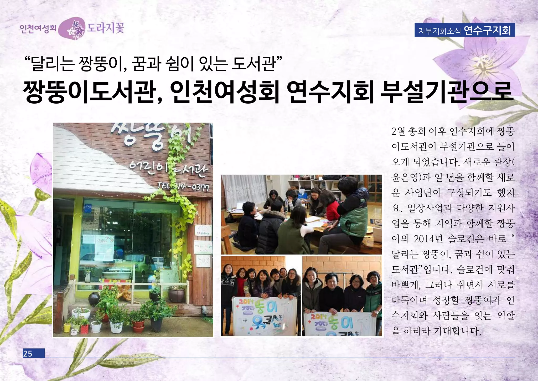 지부지회소식 연수구지회
“달리는 짱뚱이, 꿈과 쉼이 있는 도서관”
짱뚱이도서관, 인천여성회 연수지회 부설기관으로
2월 총회 이후 연수지회에 짱뚱
이도서관이 부설기관으로 들어
오게 되었습니다. 새로운 관장(
윤은영)과 일 년을 함께할 새로
운 사업단이 구성되기도 했지
요. 일상사업과 다양한 지원사
업을 통해 지역과 함께할 짱뚱
이의 2014년 슬로건은 바로 “
달리는 짱뚱이, 꿈과 쉼이 있는
도서관”입니다. 슬로건에 맞춰
바쁘게, 그러나 쉬면서 서로를
다독이며 성장할 짱뚱이가 연
수지회와 사람들을 잇는 역할
을 하리라 기대합니다.
25
 