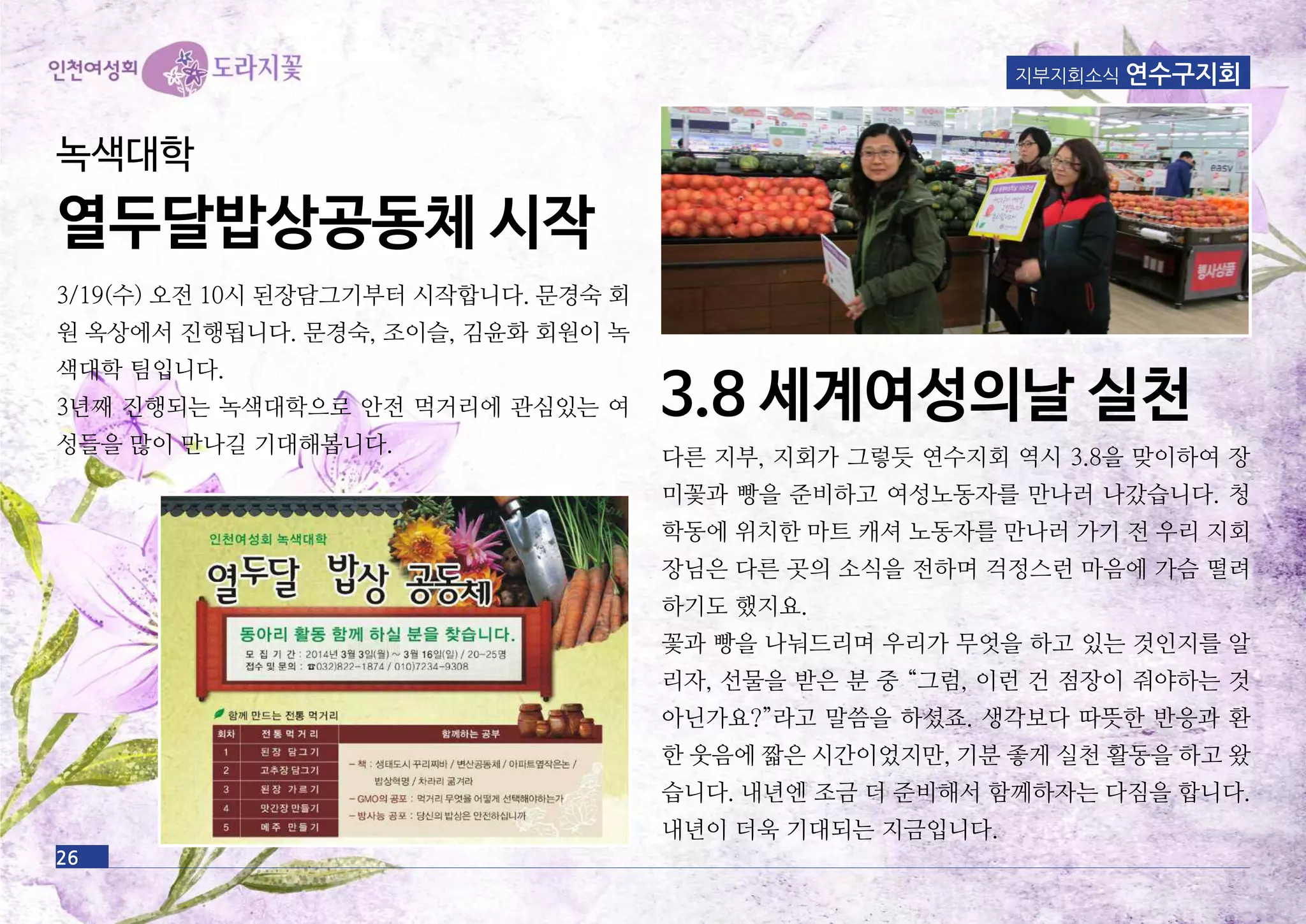 지부지회소식 연수구지회
다른 지부, 지회가 그렇듯 연수지회 역시 3.8을 맞이하여 장
미꽃과 빵을 준비하고 여성노동자를 만나러 나갔습니다. 청
학동에 위치한 마트 캐셔 노동자를 만나러 가기 전 우리 지회
장님은 다른 곳의 소식을 전하며 걱정스런 마음에 가슴 떨려
하기도 했지요.
꽃과 빵을 나눠드리며 우리가 무엇을 하고 있는 것인지를 알
리자, 선물을 받은 분 중 “그럼, 이런 건 점장이 줘야하는 것
아닌가요?”라고 말씀을 하셨죠. 생각보다 따뜻한 반응과 환
한 웃음에 짧은 시간이었지만, 기분 좋게 실천 활동을 하고 왔
습니다. 내년엔 조금 더 준비해서 함께하자는 다짐을 합니다.
내년이 더욱 기대되는 지금입니다.
26
3.8 세계여성의날 실천
3/19(수) 오전 10시 된장담그기부터 시작합니다. 문경숙 회
원 옥상에서 진행됩니다. 문경숙, 조이슬, 김윤화 회원이 녹
색대학 팀입니다.
3년째 진행되는 녹색대학으로 안전 먹거리에 관심있는 여
성들을 많이 만나길 기대해봅니다.
녹색대학
열두달밥상공동체 시작
 