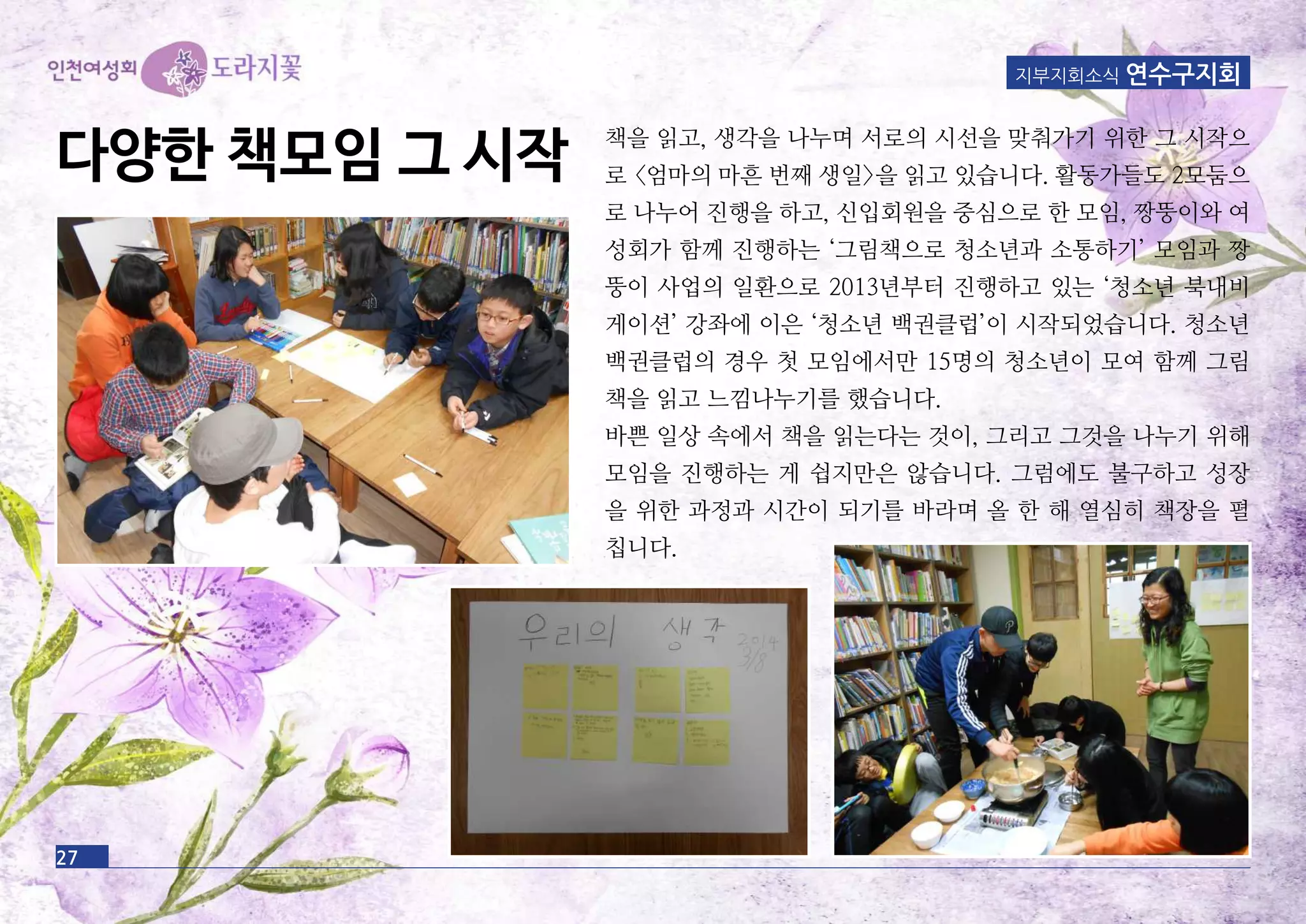 지부지회소식 연수구지회
책을 읽고, 생각을 나누며 서로의 시선을 맞춰가기 위한 그 시작으
로 <엄마의 마흔 번째 생일>을 읽고 있습니다. 활동가들도 2모둠으
로 나누어 진행을 하고, 신입회원을 중심으로 한 모임, 짱뚱이와 여
성회가 함께 진행하는 ‘그림책으로 청소년과 소통하기’ 모임과 짱
뚱이 사업의 일환으로 2013년부터 진행하고 있는 ‘청소년 북내비
게이션’ 강좌에 이은 ‘청소년 백권클럽’이 시작되었습니다. 청소년
백권클럽의 경우 첫 모임에서만 15명의 청소년이 모여 함께 그림
책을 읽고 느낌나누기를 했습니다.
바쁜 일상 속에서 책을 읽는다는 것이, 그리고 그것을 나누기 위해
모임을 진행하는 게 쉽지만은 않습니다. 그럼에도 불구하고 성장
을 위한 과정과 시간이 되기를 바라며 올 한 해 열심히 책장을 펼
칩니다.
27
다양한 책모임 그 시작
 