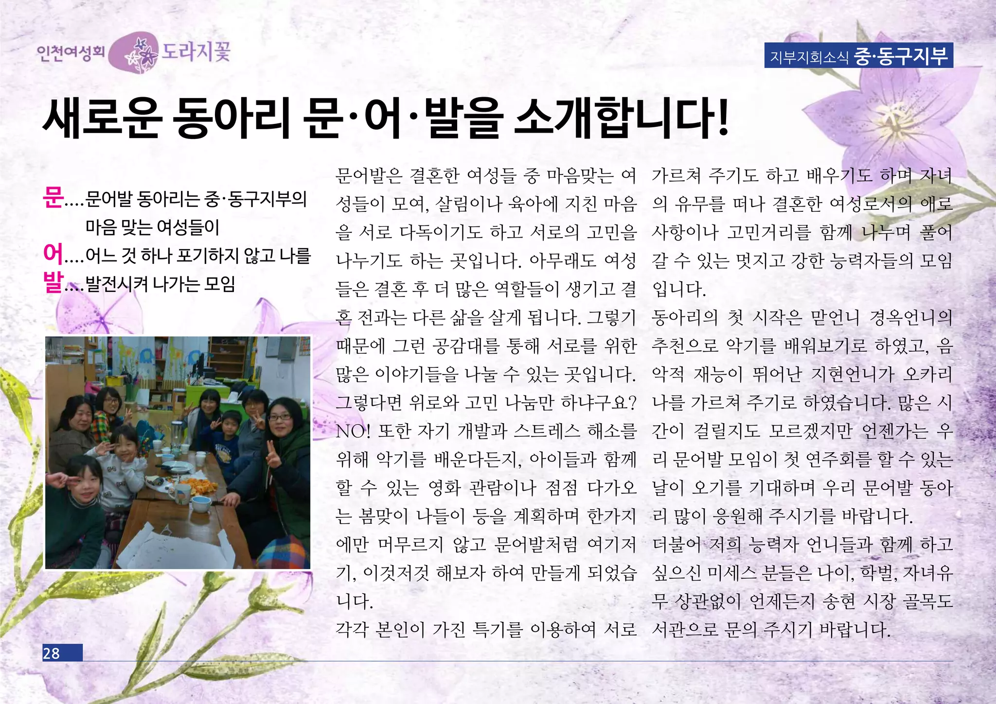 지부지회소식 중·동구지부
문어발은 결혼한 여성들 중 마음맞는 여
성들이 모여, 살림이나 육아에 지친 마음
을 서로 다독이기도 하고 서로의 고민을
나누기도 하는 곳입니다. 아무래도 여성
들은 결혼 후 더 많은 역할들이 생기고 결
혼 전과는 다른 삶을 살게 됩니다. 그렇기
때문에 그런 공감대를 통해 서로를 위한
많은 이야기들을 나눌 수 있는 곳입니다.
그렇다면 위로와 고민 나눔만 하냐구요?
NO! 또한 자기 개발과 스트레스 해소를
위해 악기를 배운다든지, 아이들과 함께
할 수 있는 영화 관람이나 점점 다가오
는 봄맞이 나들이 등을 계획하며 한가지
에만 머무르지 않고 문어발처럼 여기저
기, 이것저것 해보자 하여 만들게 되었습
니다.
각각 본인이 가진 특기를 이용하여 서로
가르쳐 주기도 하고 배우기도 하며 자녀
의 유무를 떠나 결혼한 여성로서의 애로
사항이나 고민거리를 함께 나누며 풀어
갈 수 있는 멋지고 강한 능력자들의 모임
입니다.
동아리의 첫 시작은 맏언니 경옥언니의
추천으로 악기를 배워보기로 하였고, 음
악적 재능이 뛰어난 지현언니가 오카리
나를 가르쳐 주기로 하였습니다. 많은 시
간이 걸릴지도 모르겠지만 언젠가는 우
리 문어발 모임이 첫 연주회를 할 수 있는
날이 오기를 기대하며 우리 문어발 동아
리 많이 응원해 주시기를 바랍니다.
더불어 저희 능력자 언니들과 함께 하고
싶으신 미세스 분들은 나이, 학벌, 자녀유
무 상관없이 언제든지 송현 시장 골목도
서관으로 문의 주시기 바랍니다.
28
새로운 동아리 문·어·발을 소개합니다!
문....문어발 동아리는 중·동구지부의
마음 맞는 여성들이
어....어느 것 하나 포기하지 않고 나를
발....발전시켜 나가는 모임
 