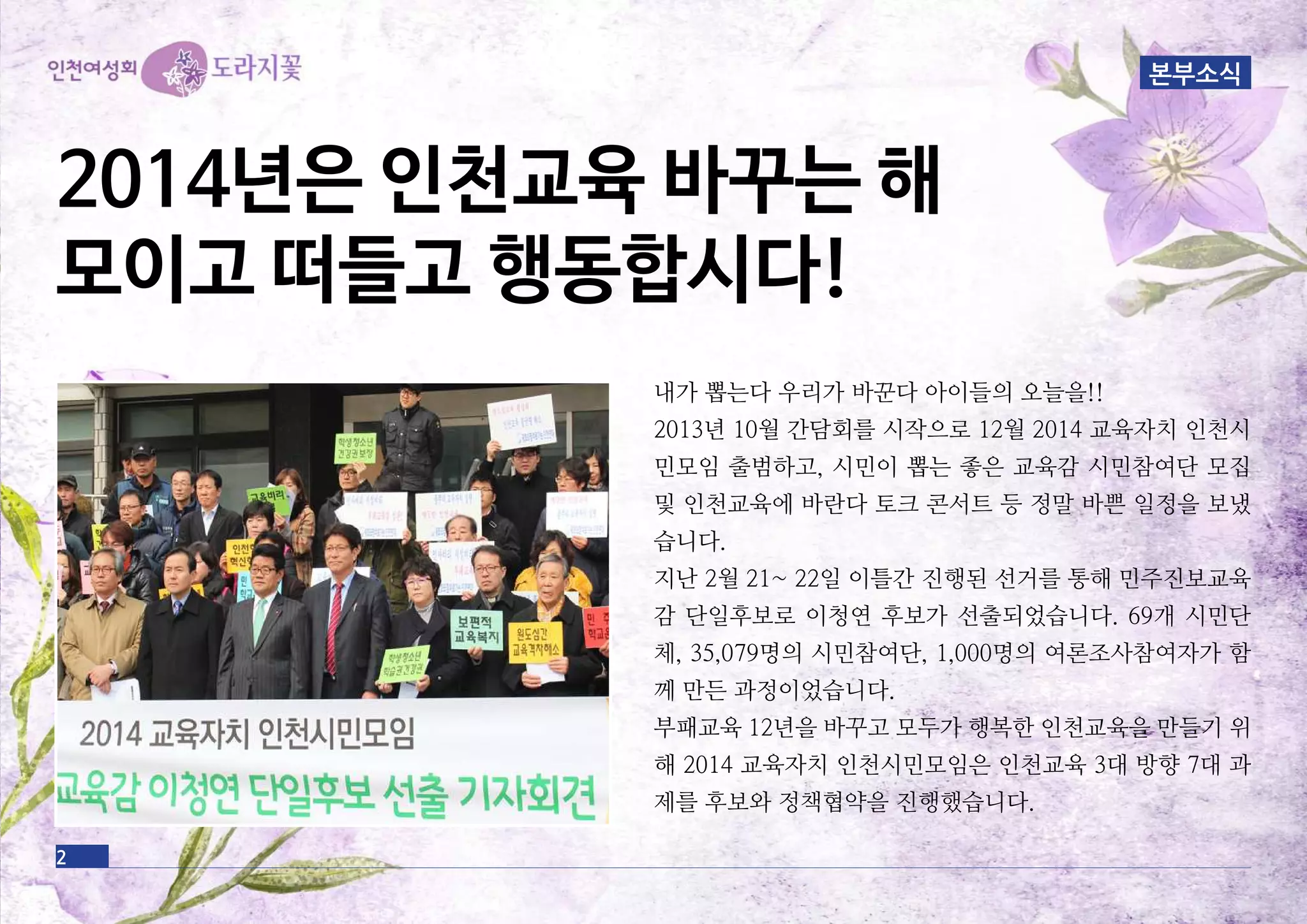 본부소식
내가 뽑는다 우리가 바꾼다 아이들의 오늘을!!
2013년 10월 간담회를 시작으로 12월 2014 교육자치 인천시
민모임 출범하고, 시민이 뽑는 좋은 교육감 시민참여단 모집
및 인천교육에 바란다 토크 콘서트 등 정말 바쁜 일정을 보냈
습니다.
지난 2월 21~ 22일 이틀간 진행된 선거를 통해 민주진보교육
감 단일후보로 이청연 후보가 선출되었습니다. 69개 시민단
체, 35,079명의 시민참여단, 1,000명의 여론조사참여자가 함
께 만든 과정이었습니다.
부패교육 12년을 바꾸고 모두가 행복한 인천교육을 만들기 위
해 2014 교육자치 인천시민모임은 인천교육 3대 방향 7대 과
제를 후보와 정책협약을 진행했습니다.
2014년은 인천교육 바꾸는 해
모이고 떠들고 행동합시다!
2
 