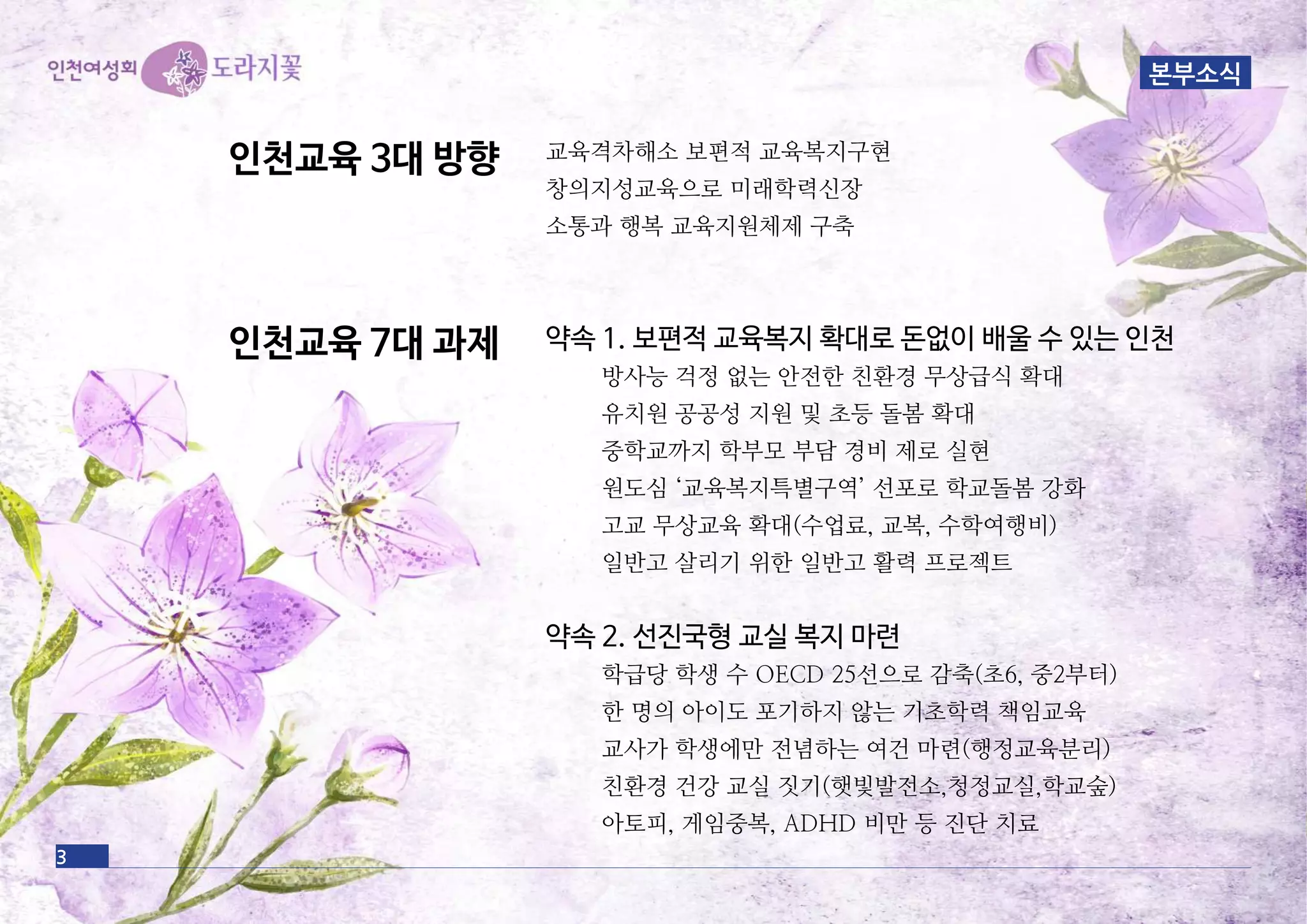 약속 1. 보편적 교육복지 확대로 돈없이 배울 수 있는 인천
방사능 걱정 없는 안전한 친환경 무상급식 확대
유치원 공공성 지원 및 초등 돌봄 확대
중학교까지 학부모 부담 경비 제로 실현
원도심 ‘교육복지특별구역’ 선포로 학교돌봄 강화
고교 무상교육 확대(수업료, 교복, 수학여행비)
일반고 살리기 위한 일반고 활력 프로젝트
약속 2. 선진국형 교실 복지 마련
학급당 학생 수 OECD 25선으로 감축(초6, 중2부터)
한 명의 아이도 포기하지 않는 기초학력 책임교육
교사가 학생에만 전념하는 여건 마련(행정교육분리)
친환경 건강 교실 짓기(햇빛발전소,청정교실,학교숲)
아토피, 게임중복, ADHD 비만 등 진단 치료
인천교육 3대 방향
인천교육 7대 과제
교육격차해소 보편적 교육복지구현
창의지성교육으로 미래학력신장
소통과 행복 교육지원체제 구축
3
본부소식
 