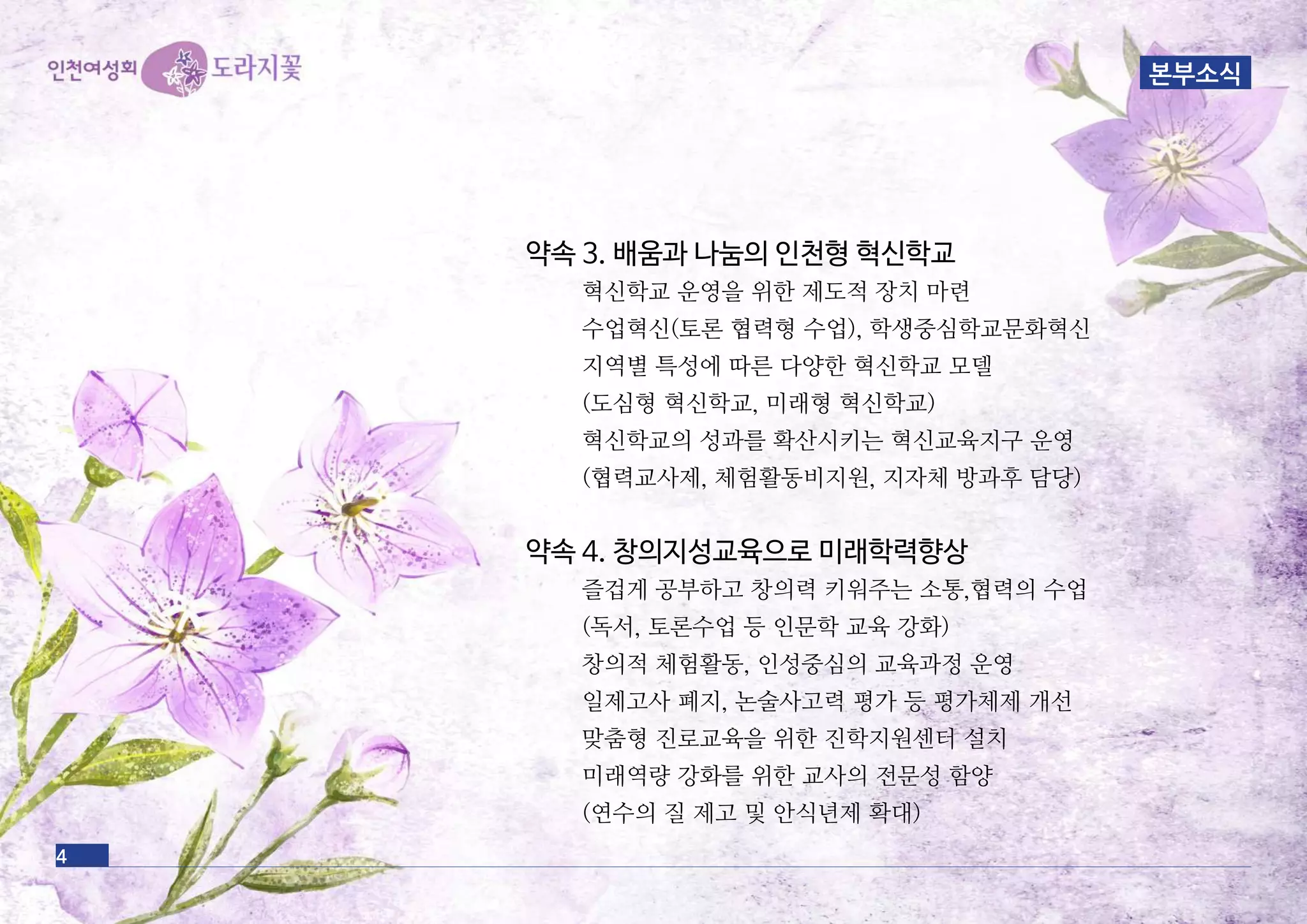 약속 3. 배움과 나눔의 인천형 혁신학교
혁신학교 운영을 위한 제도적 장치 마련
수업혁신(토론 협력형 수업), 학생중심학교문화혁신
지역별 특성에 따른 다양한 혁신학교 모델
(도심형 혁신학교, 미래형 혁신학교)
혁신학교의 성과를 확산시키는 혁신교육지구 운영
(협력교사제, 체험활동비지원, 지자체 방과후 담당)
약속 4. 창의지성교육으로 미래학력향상
즐겁게 공부하고 창의력 키워주는 소통,협력의 수업
(독서, 토론수업 등 인문학 교육 강화)
창의적 체험활동, 인성중심의 교육과정 운영
일제고사 폐지, 논술사고력 평가 등 평가체제 개선
맞춤형 진로교육을 위한 진학지원센터 설치
미래역량 강화를 위한 교사의 전문성 함양
(연수의 질 제고 및 안식년제 확대)
4
본부소식
 