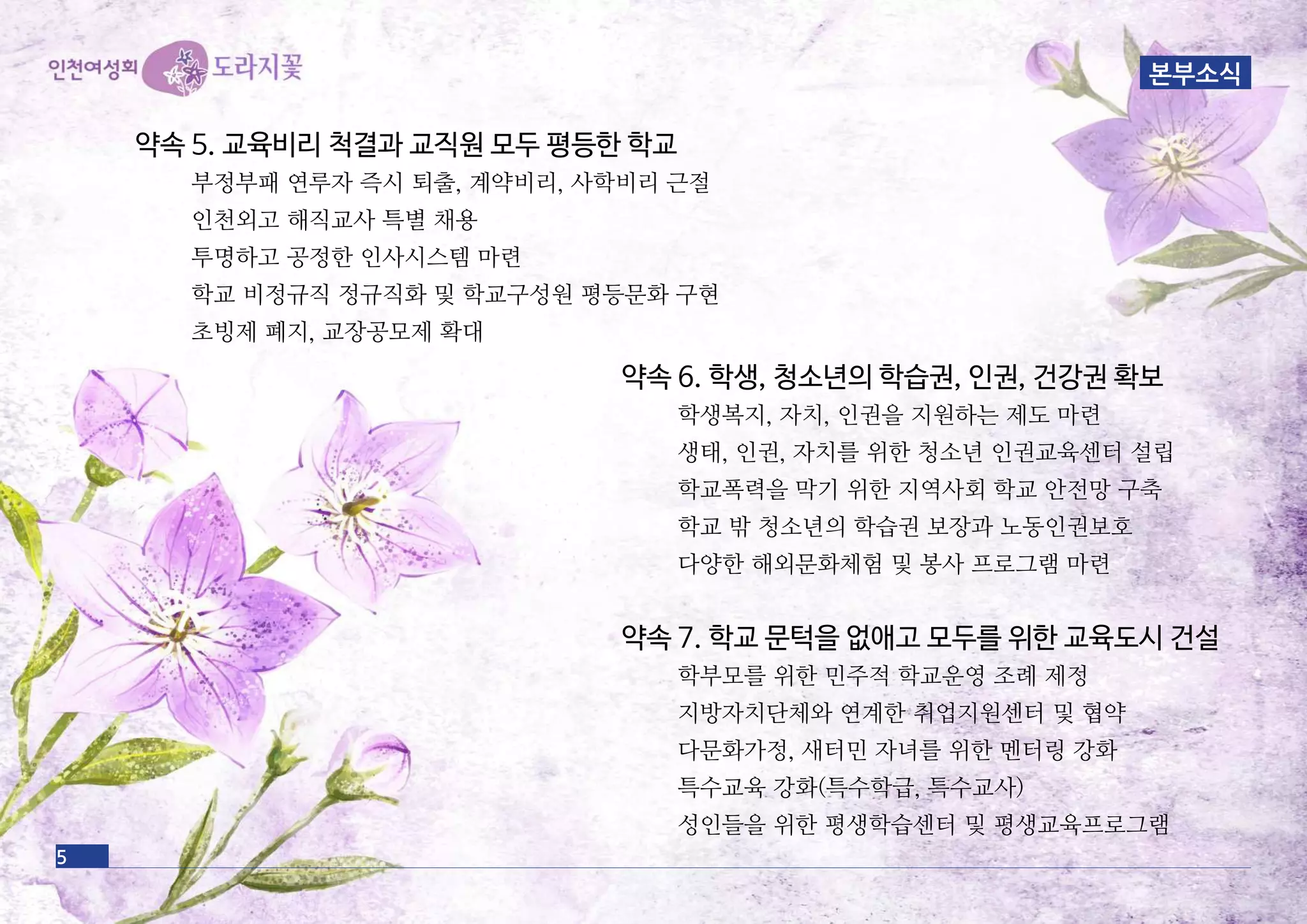 약속 6. 학생, 청소년의 학습권, 인권, 건강권 확보
학생복지, 자치, 인권을 지원하는 제도 마련
생태, 인권, 자치를 위한 청소년 인권교육센터 설립
학교폭력을 막기 위한 지역사회 학교 안전망 구축
학교 밖 청소년의 학습권 보장과 노동인권보호
다양한 해외문화체험 및 봉사 프로그램 마련
약속 7. 학교 문턱을 없애고 모두를 위한 교육도시 건설
학부모를 위한 민주적 학교운영 조례 제정
지방자치단체와 연계한 취업지원센터 및 협약
다문화가정, 새터민 자녀를 위한 멘터링 강화
특수교육 강화(특수학급, 특수교사)
성인들을 위한 평생학습센터 및 평생교육프로그램
약속 5. 교육비리 척결과 교직원 모두 평등한 학교
부정부패 연루자 즉시 퇴출, 계약비리, 사학비리 근절
인천외고 해직교사 특별 채용
투명하고 공정한 인사시스템 마련
학교 비정규직 정규직화 및 학교구성원 평등문화 구현
초빙제 폐지, 교장공모제 확대
5
본부소식
 