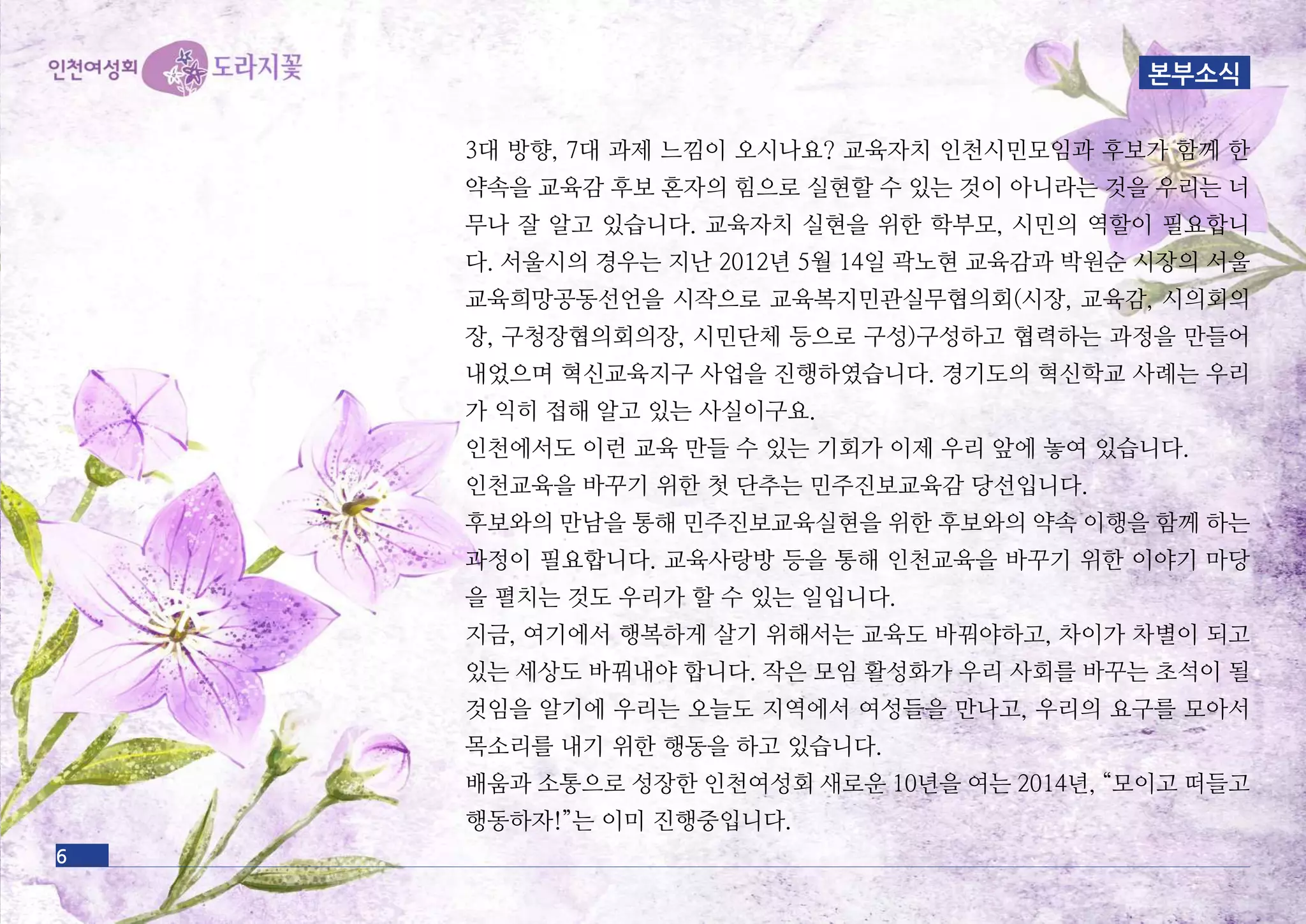 3대 방향, 7대 과제 느낌이 오시나요? 교육자치 인천시민모임과 후보가 함께 한
약속을 교육감 후보 혼자의 힘으로 실현할 수 있는 것이 아니라는 것을 우리는 너
무나 잘 알고 있습니다. 교육자치 실현을 위한 학부모, 시민의 역할이 필요합니
다. 서울시의 경우는 지난 2012년 5월 14일 곽노현 교육감과 박원순 시장의 서울
교육희망공동선언을 시작으로 교육복지민관실무협의회(시장, 교육감, 시의회의
장, 구청장협의회의장, 시민단체 등으로 구성)구성하고 협력하는 과정을 만들어
내었으며 혁신교육지구 사업을 진행하였습니다. 경기도의 혁신학교 사례는 우리
가 익히 접해 알고 있는 사실이구요.
인천에서도 이런 교육 만들 수 있는 기회가 이제 우리 앞에 놓여 있습니다.
인천교육을 바꾸기 위한 첫 단추는 민주진보교육감 당선입니다.
후보와의 만남을 통해 민주진보교육실현을 위한 후보와의 약속 이행을 함께 하는
과정이 필요합니다. 교육사랑방 등을 통해 인천교육을 바꾸기 위한 이야기 마당
을 펼치는 것도 우리가 할 수 있는 일입니다.
지금, 여기에서 행복하게 살기 위해서는 교육도 바꿔야하고, 차이가 차별이 되고
있는 세상도 바꿔내야 합니다. 작은 모임 활성화가 우리 사회를 바꾸는 초석이 될
것임을 알기에 우리는 오늘도 지역에서 여성들을 만나고, 우리의 요구를 모아서
목소리를 내기 위한 행동을 하고 있습니다.
배움과 소통으로 성장한 인천여성회 새로운 10년을 여는 2014년, “모이고 떠들고
행동하자!”는 이미 진행중입니다.
6
본부소식
 