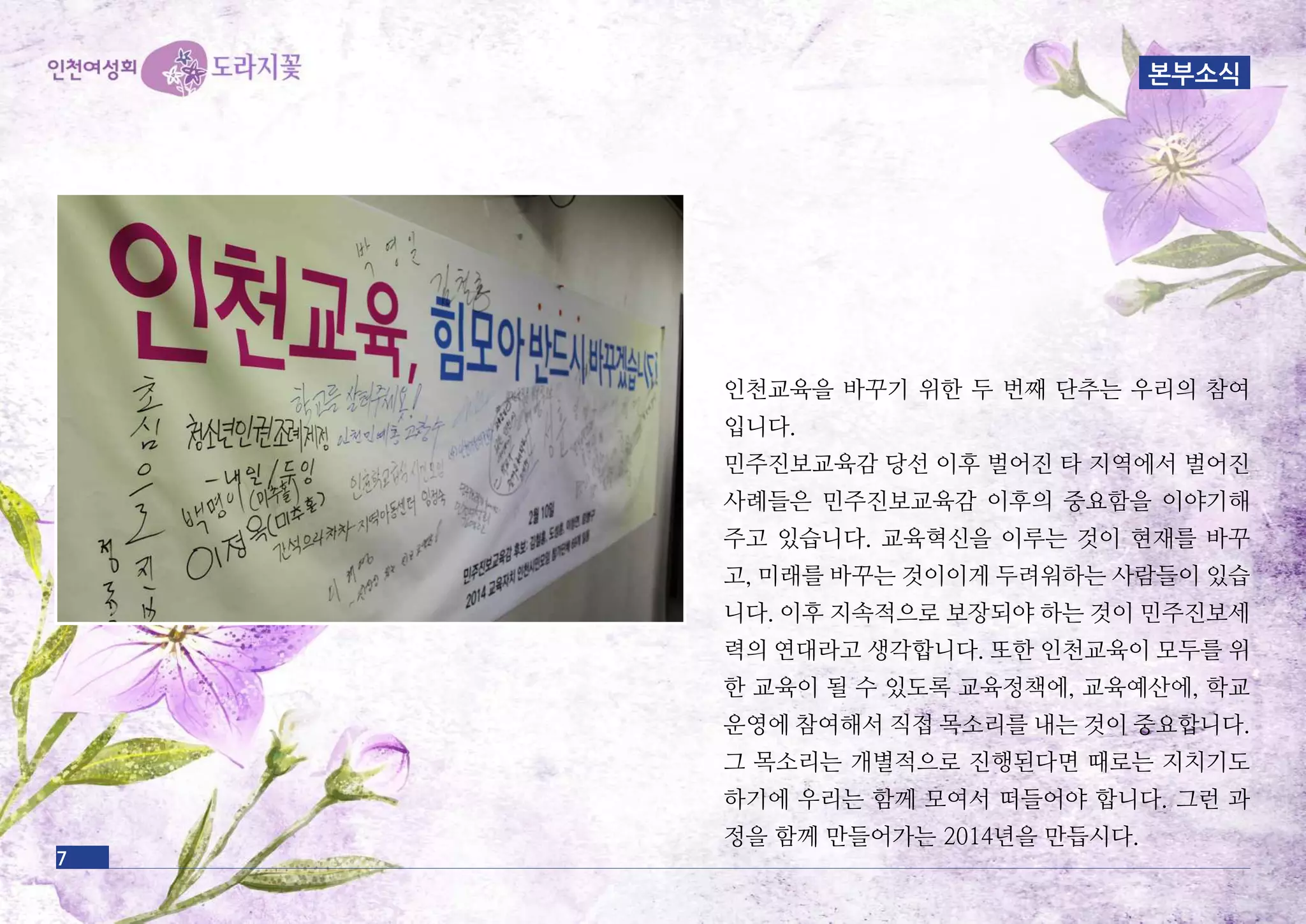 인천교육을 바꾸기 위한 두 번째 단추는 우리의 참여
입니다.
민주진보교육감 당선 이후 벌어진 타 지역에서 벌어진
사례들은 민주진보교육감 이후의 중요함을 이야기해
주고 있습니다. 교육혁신을 이루는 것이 현재를 바꾸
고, 미래를 바꾸는 것이이게 두려워하는 사람들이 있습
니다. 이후 지속적으로 보장되야 하는 것이 민주진보세
력의 연대라고 생각합니다. 또한 인천교육이 모두를 위
한 교육이 될 수 있도록 교육정책에, 교육예산에, 학교
운영에 참여해서 직접 목소리를 내는 것이 중요합니다.
그 목소리는 개별적으로 진행된다면 때로는 지치기도
하기에 우리는 함께 모여서 떠들어야 합니다. 그런 과
정을 함께 만들어가는 2014년을 만듭시다.
7
본부소식
 