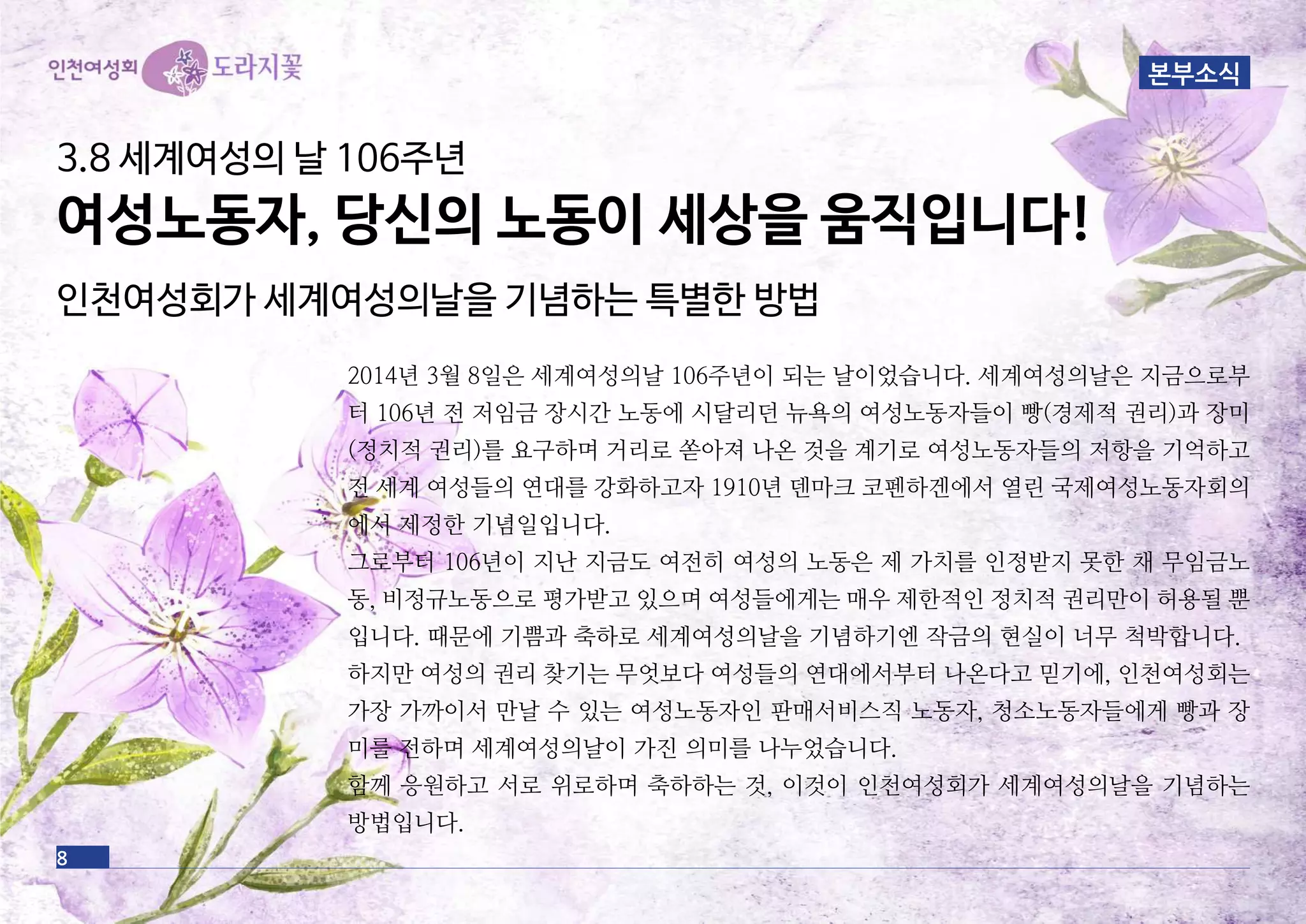 3.8 세계여성의 날 106주년
여성노동자, 당신의 노동이 세상을 움직입니다!
인천여성회가 세계여성의날을 기념하는 특별한 방법
2014년 3월 8일은 세계여성의날 106주년이 되는 날이었습니다. 세계여성의날은 지금으로부
터 106년 전 저임금 장시간 노동에 시달리던 뉴욕의 여성노동자들이 빵(경제적 권리)과 장미
(정치적 권리)를 요구하며 거리로 쏟아져 나온 것을 계기로 여성노동자들의 저항을 기억하고
전 세계 여성들의 연대를 강화하고자 1910년 덴마크 코펜하겐에서 열린 국제여성노동자회의
에서 제정한 기념일입니다.
그로부터 106년이 지난 지금도 여전히 여성의 노동은 제 가치를 인정받지 못한 채 무임금노
동, 비정규노동으로 평가받고 있으며 여성들에게는 매우 제한적인 정치적 권리만이 허용될 뿐
입니다. 때문에 기쁨과 축하로 세계여성의날을 기념하기엔 작금의 현실이 너무 척박합니다.
하지만 여성의 권리 찾기는 무엇보다 여성들의 연대에서부터 나온다고 믿기에, 인천여성회는
가장 가까이서 만날 수 있는 여성노동자인 판매서비스직 노동자, 청소노동자들에게 빵과 장
미를 전하며 세계여성의날이 가진 의미를 나누었습니다.
함께 응원하고 서로 위로하며 축하하는 것, 이것이 인천여성회가 세계여성의날을 기념하는
방법입니다.
8
본부소식
 