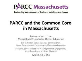 PARCC and the Common Core
in Massachusetts
Presentation to the
Massachusetts Board of Higher Education
Bob Bickerton, Senior Associate Commissioner,
Mass. Department of Elementary and Secondary Education
Sue Lane, Senior Director for P-16 Alignment & Engagement,
Mass. Department of Higher Education
March 18, 2014
 