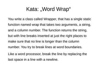 Kata: „Word Wrap“
You write a class called Wrapper, that has a single static
function named wrap that takes two arguments, a string,
and a column number. The function returns the string,
but with line breaks inserted at just the right places to
make sure that no line is longer than the column
number. You try to break lines at word boundaries.
Like a word processor, break the line by replacing the
last space in a line with a newline.
 