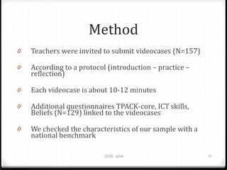 Method
0 Teachers were invited to submit videocases (N=157)
0 According to a protocol (introduction – practice –
reflection)
0 Each videocase is about 10-12 minutes
0 Additional questionnaires TPACK-core, ICT skills,
Beliefs (N=129) linked to the videocases
0 We checked the characteristics of our sample with a
national benchmark
SITE 2014 17
 
