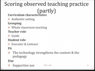 Scoring observed teaching practice
(partly)
Curriculum characteristics
0 Authentic setting
Grouping
0 Whole classroom teaching
Teacher role
0 Guide
Student role
0 Executor & Listener
Fit
0 The technology strengthens the content & the
pedagogy
Use
0 Supportive use SITE 2014 21
 