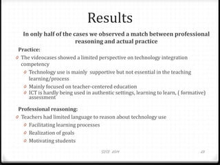 Results
In only half of the cases we observed a match between professional
reasoning and actual practice
Practice:
0 The videocases showed a limited perspective on technology integration
competency
0 Technology use is mainly supportive but not essential in the teaching
learning/process
0 Mainly focused on teacher-centered education
0 ICT is hardly being used in authentic settings, learning to learn, ( formative)
assessment
Professional reasoning:
0 Teachers had limited language to reason about technology use
0 Facilitating learning processes
0 Realization of goals
0 Motivating students
SITE 2014 23
 