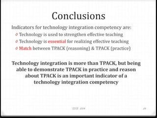 Conclusions
Indicators for technology integration competency are:
0 Technology is used to strengthen effective teaching
0 Technology is essential for realizing effective teaching
0 Match between TPACK (reasoning) & TPACK (practice)
Technology integration is more than TPACK, but being
able to demonstrate TPACK in practice and reason
about TPACK is an important indicator of a
technology integration competency
SITE 2014 24
 