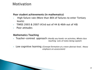 Poor student achievements (in mathematics)
 High failure rate (More than 86% of failures to enter Tertiary
levels)
 TIMSS 2003 & 2007 (43rd out of 44 & 46th out of 48)
 Poor attitudes
Mathematics Teaching
 Teacher-centred approach (Hardly any hands-on activities, Whole class
teaching Lots of notes being copied )
 Low cognitive learning (Concept formation at a more abstract level, Heavy
emphasis on assessment)
28
 