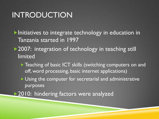 INTRODUCTION
Initiatives to integrate technology in education in
Tanzania started in 1997
2007: integration of technology in teaching still
limited
 Teaching of basic ICT skills (switching computers on and
off, word processing, basic internet applications)
 Using the computer for secretarial and administrative
purposes
2010: hindering factors were analyzed
 