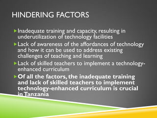 HINDERING FACTORS
Inadequate training and capacity, resulting in
underutilization of technology facilities
Lack of awareness of the affordances of technology
and how it can be used to address existing
challenges of teaching and learning
Lack of skilled teachers to implement a technology-
enhanced curriculum
Of all the factors, the inadequate training
and lack of skilled teachers to implement
technology-enhanced curriculum is crucial
inTanzania
 