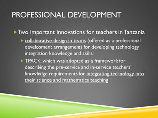 PROFESSIONAL DEVELOPMENT
Two important innovations for teachers in Tanzania
 collaborative design in teams (offered as a professional
development arrangement) for developing technology
integration knowledge and skills
 TPACK, which was adopted as a framework for
describing the pre-service and in-service teachers’
knowledge requirements for integrating technology into
their science and mathematics teaching
 