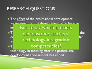 RESEARCH QUESTIONS
The effect of the professional development
arrangement on the development of technology
integration knowledge and skills
The impact of collaborative design in teams on the
development of technology integration knowledge
and skills
The factors that affect the continuous use of
technology in teaching after the professional
development arrangement has ended
 