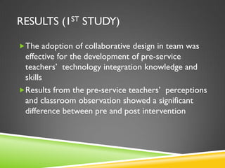 RESULTS (1ST STUDY)
The adoption of collaborative design in team was
effective for the development of pre-service
teachers’ technology integration knowledge and
skills
Results from the pre-service teachers’ perceptions
and classroom observation showed a significant
difference between pre and post intervention
 