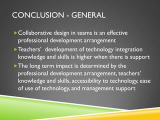 CONCLUSION - GENERAL
Collaborative design in teams is an effective
professional development arrangement
Teachers’ development of technology integration
knowledge and skills is higher when there is support
The long term impact is determined by the
professional development arrangement, teachers’
knowledge and skills, accessibility to technology, ease
of use of technology, and management support
 