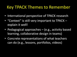 Key TPACK Themes to Remember
• International perspective of TPACK research
• “Context” is still very important to TPACK –
explain it well!
• Pedagogical approaches – (e.g., activity based
learning, collaborative design in teams)
• Concrete representations of what teachers
can do (e.g., lessons, portfolios, videos)
 