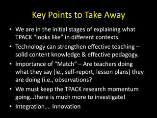 Key Points to Take Away
• We are in the initial stages of explaining what
TPACK “looks like” in different contexts.
• Technology can strengthen effective teaching –
solid content knowledge & effective pedagogy.
• Importance of “Match” – Are teachers doing
what they say (ie., self-report, lesson plans) they
are doing (i.e., observations?
• We must keep the TPACK research momentum
going…there is much more to investigate!
• Integration…. Innovation
 