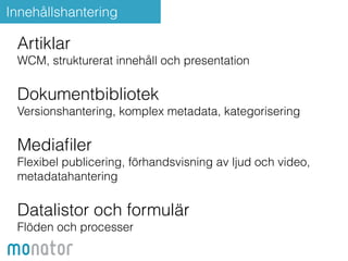 Innehållshantering 
Artiklar 
WCM, strukturerat innehåll och presentation 
Dokumentbibliotek 
Versionshantering, komplex metadata, kategorisering 
Mediafiler 
Flexibel publicering, förhandsvisning av ljud och video, 
metadatahantering 
Datalistor och formulär 
Flöden och processer 
 