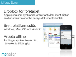 Liferay Sync 
Dropbox för företaget 
Applikation som synkroniserar filer och dokument mellan 
användarens dator och Liferays dokumentbibliotek 
Brett plattformsstöd 
Windows, Mac, iOS och Android 
Arbeta offline 
Ändringar synkroniseras när 
nätverket är tillgängligt 
 