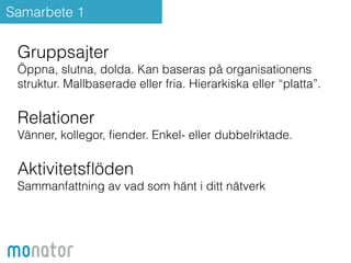 Samarbete 1 
Gruppsajter 
Öppna, slutna, dolda. Kan baseras på organisationens 
struktur. Mallbaserade eller fria. Hierarkiska eller “platta”. 
Relationer 
Vänner, kollegor, fiender. Enkel- eller dubbelriktade. 
Aktivitetsflöden 
Sammanfattning av vad som hänt i ditt nätverk 
 