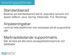 Utvecklingsplattformen 
Standardiserad 
Baseras på standardiserad teknik, populära ramverk och 
öppen källkod: Java, Spring, Hibernate, YUI, Bootstrap. 
! 
Anpassningsbar 
I princip hela plattformen kan anpassas på ett supporterat 
sätt 
! 
Marknadsledande supportmatris 
Går att köra på alla stora Javaapplikationsservrar och 
databaser 
 