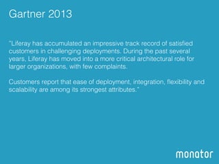 Gartner 2013 
”Liferay has accumulated an impressive track record of satisfied 
customers in challenging deployments. During the past several 
years, Liferay has moved into a more critical architectural role for 
larger organizations, with few complaints. 
! 
Customers report that ease of deployment, integration, flexibility and 
scalability are among its strongest attributes.” 
 