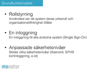 Grundfunktionalitet 
• Rollstyrning 
Användare ser de system deras yrkesroll och 
organisationstillhörighet tillåter 
! 
• En inloggning 
En inloggning till alla anslutna system (Single Sign-On) 
• Anpassade säkerhetsnivåer 
Stöder olika säkerhetsnivåer (lösenord, SITHS 
kortinloggning, e-id) 
 