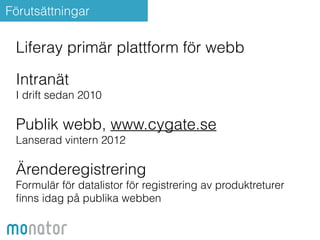 Förutsättningar 
Liferay primär plattform för webb 
! 
Intranät 
I drift sedan 2010 
! 
Publik webb, www.cygate.se 
Lanserad vintern 2012 
! 
Ärenderegistrering 
Formulär för datalistor för registrering av produktreturer 
finns idag på publika webben 
 